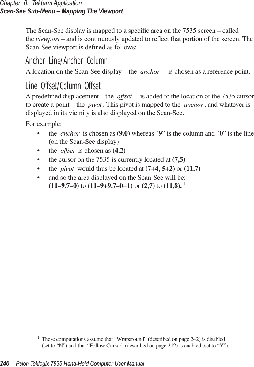 Chapter 6: Tekterm ApplicationScan-See Sub-Menu – Mapping The Viewport240 Psion Teklogix 7535 Hand-Held Computer User ManualThe Scan-See display is mapped to a speciﬁc area on the 7535 screen – called the viewport – and is continuously updated to reﬂect that portion of the screen. The Scan-See viewport is deﬁned as follows:Anchor Line/Anchor ColumnA location on the Scan-See display – the anchor – is chosen as a reference point. Line Offset/Column OffsetA predeﬁned displacement – the offset – is added to the location of the 7535 cursor to create a point – the pivot. This pivot is mapped to the anchor, and whatever is displayed in its vicinity is also displayed on the Scan-See.For example:• the anchor is chosen as (9,0) whereas “9” is the column and “0” is the line (on the Scan-See display)• the offset is chosen as (4,2)• the cursor on the 7535 is currently located at (7,5)• the pivot would thus be located at (7+4, 5+2) or (11,7)• and so the area displayed on the Scan-See will be: (11–9,7–0) to (11–9+9,7–0+1) or (2,7) to (11,8). 1 1These computations assume that “Wraparound” (described on page 242) is disabled (set to “N”) and that “Follow Cursor” (described on page 242) is enabled (set to “Y”).