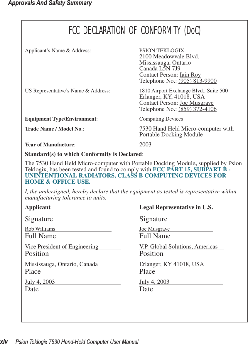 Approvals And Safety SummaryxivPsion Teklogix 7530 Hand-Held Computer User ManualFCC DECLARATION OF CONFORMITY (DoC)Applicant’s Name &amp; Address: PSION TEKLOGIX2100 Meadowvale Blvd.Mississauga, OntarioCanada L5N 7J9Contact Person: Iain RoyTelephone No.: (905) 813-9900US Representative’s Name &amp; Address: 1810 Airport Exchange Blvd., Suite 500Erlanger, KY, 41018, USAContact Person: Joe MusgraveTelephone No.: (859) 372-4106Equipment Type/Environment: Computing Devices Trade Name / Model No.: 7530 Hand Held Micro-computer with Portable Docking ModuleYear of Manufacture:  2003Standard(s) to which Conformity is Declared:The 7530 Hand Held Micro-computer with Portable Docking Module, supplied by Psion Teklogix, has been tested and found to comply with FCC PART 15, SUBPART B - UNINTENTIONAL RADIATORS, CLASS B COMPUTING DEVICES FOR HOME &amp; OFFICE USE.I, the undersigned, hereby declare that the equipment as tested is representative within manufacturing tolerance to units.Applicant Legal Representative in U.S.Signature SignatureRob Williams                                          Joe Musgrave                            Full Name Full NameVice President of Engineering                V.P. Global Solutions, Americas    Position PositionMississauga, Ontario, Canada               Erlanger, KY 41018, USA              Place PlaceJuly 4, 2003                                            July 4, 2003                                   Date Date