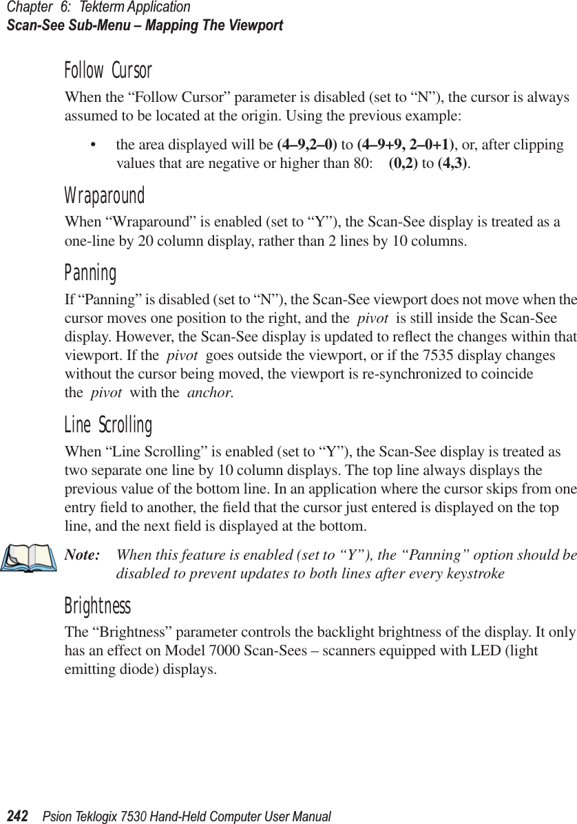 Chapter 6: Tekterm ApplicationScan-See Sub-Menu – Mapping The Viewport242Psion Teklogix 7530 Hand-Held Computer User ManualFollow CursorWhen the “Follow Cursor” parameter is disabled (set to “N”), the cursor is always assumed to be located at the origin. Using the previous example:•the area displayed will be (4–9,2–0) to (4–9+9, 2–0+1), or, after clipping values that are negative or higher than 80: (0,2) to (4,3).WraparoundWhen “Wraparound” is enabled (set to “Y”), the Scan-See display is treated as a one-line by 20 column display, rather than 2 lines by 10 columns.PanningIf “Panning” is disabled (set to “N”), the Scan-See viewport does not move when the cursor moves one position to the right, and the pivot is still inside the Scan-See display. However, the Scan-See display is updated to reﬂect the changes within that viewport. If the pivot goes outside the viewport, or if the 7535 display changes without the cursor being moved, the viewport is re-synchronized to coincide the pivot with the anchor.Line ScrollingWhen “Line Scrolling” is enabled (set to “Y”), the Scan-See display is treated as two separate one line by 10 column displays. The top line always displays the previous value of the bottom line. In an application where the cursor skips from one entry ﬁeld to another, the ﬁeld that the cursor just entered is displayed on the top line, and the next ﬁeld is displayed at the bottom. Note: When this feature is enabled (set to “Y”), the “Panning” option should be disabled to prevent updates to both lines after every keystroke BrightnessThe “Brightness” parameter controls the backlight brightness of the display. It only has an effect on Model 7000 Scan-Sees – scanners equipped with LED (light emitting diode) displays.