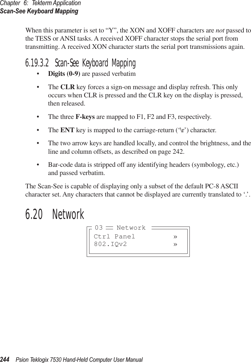 Chapter 6: Tekterm ApplicationScan-See Keyboard Mapping244Psion Teklogix 7530 Hand-Held Computer User ManualWhen this parameter is set to “Y”, the XON and XOFF characters are not passed to the TESS or ANSI tasks. A received XOFF character stops the serial port from transmitting. A received XON character starts the serial port transmissions again.6.19.3.2 Scan-See Keyboard Mapping•Digits (0-9) are passed verbatim•The CLR key forces a sign-on message and display refresh. This only occurs when CLR is pressed and the CLR key on the display is pressed, then released.•The three F-keys are mapped to F1, F2 and F3, respectively.•The ENT key is mapped to the carriage-return (‘\r’) character.•The two arrow keys are handled locally, and control the brightness, and the line and column offsets, as described on page 242.•Bar-code data is stripped off any identifying headers (symbology, etc.) and passed verbatim.The Scan-See is capable of displaying only a subset of the default PC-8 ASCII character set. Any characters that cannot be displayed are currently translated to ‘.’.6.20  NetworkCtrl Panel »802.IQv2 »Network03