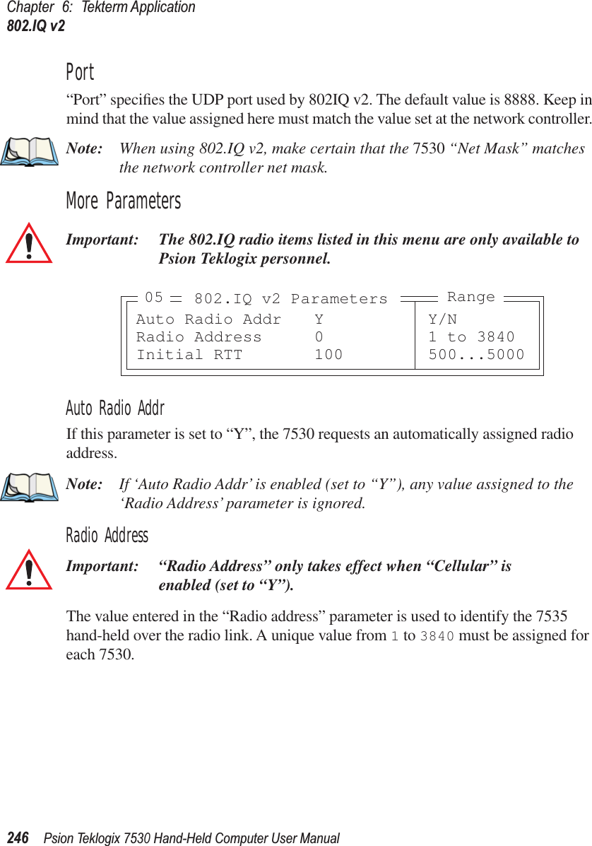 Chapter 6: Tekterm Application802.IQ v2246Psion Teklogix 7530 Hand-Held Computer User ManualPort“Port” speciﬁes the UDP port used by 802IQ v2. The default value is 8888. Keep in mind that the value assigned here must match the value set at the network controller. Note: When using 802.IQ v2, make certain that the 7530 “Net Mask” matches the network controller net mask.More ParametersImportant: The 802.IQ radio items listed in this menu are only available to Psion Teklogix personnel. Auto Radio AddrIf this parameter is set to “Y”, the 7530 requests an automatically assigned radio address.Note: If ‘Auto Radio Addr’ is enabled (set to “Y”), any value assigned to the ‘Radio Address’ parameter is ignored.Radio AddressImportant: “Radio Address” only takes effect when “Cellular” is enabled (set to “Y”).The value entered in the “Radio address” parameter is used to identify the 7535 hand-held over the radio link. A unique value from 1 to 3840 must be assigned for each 7530.Auto Radio Addr Y Y/NRadio Address 0 1 to 3840Initial RTT 100 500...5000802.IQ v2 Parameters Range05