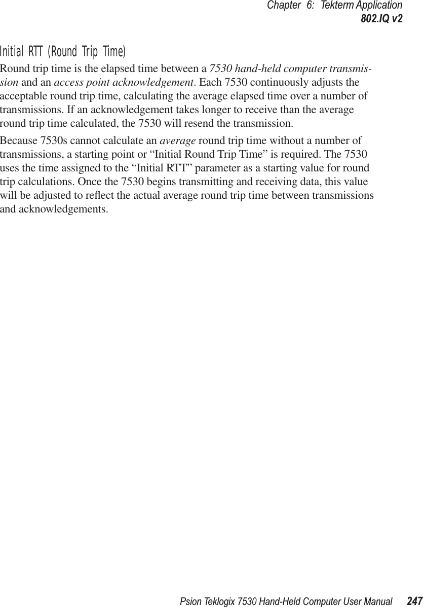 Psion Teklogix 7530 Hand-Held Computer User Manual247Chapter 6: Tekterm Application802.IQ v2Initial RTT (Round Trip Time)Round trip time is the elapsed time between a 7530 hand-held computer transmis-sion and an access point acknowledgement. Each 7530 continuously adjusts the acceptable round trip time, calculating the average elapsed time over a number of transmissions. If an acknowledgement takes longer to receive than the average round trip time calculated, the 7530 will resend the transmission. Because 7530s cannot calculate an average round trip time without a number of transmissions, a starting point or “Initial Round Trip Time” is required. The 7530 uses the time assigned to the “Initial RTT” parameter as a starting value for round trip calculations. Once the 7530 begins transmitting and receiving data, this value will be adjusted to reﬂect the actual average round trip time between transmissions and acknowledgements.