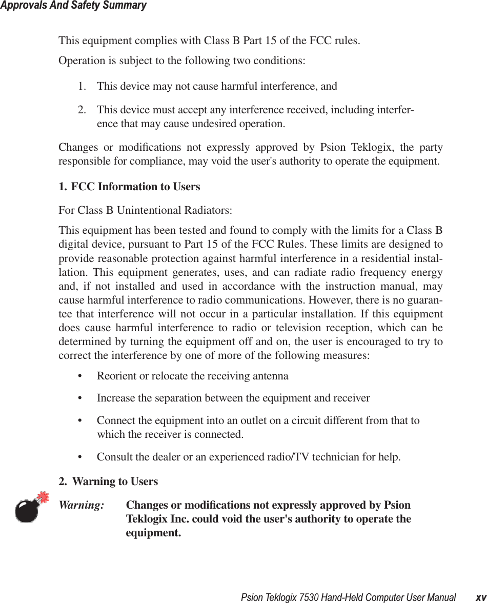 Psion Teklogix 7530 Hand-Held Computer User ManualxvApprovals And Safety SummaryThis equipment complies with Class B Part 15 of the FCC rules.Operation is subject to the following two conditions:1. This device may not cause harmful interference, and2. This device must accept any interference received, including interfer-ence that may cause undesired operation. Changes or modiﬁcations not expressly approved by Psion Teklogix, the partyresponsible for compliance, may void the user&apos;s authority to operate the equipment.1. FCC Information to Users For Class B Unintentional Radiators:This equipment has been tested and found to comply with the limits for a Class Bdigital device, pursuant to Part 15 of the FCC Rules. These limits are designed toprovide reasonable protection against harmful interference in a residential instal-lation. This equipment generates, uses, and can radiate radio frequency energyand, if not installed and used in accordance with the instruction manual, maycause harmful interference to radio communications. However, there is no guaran-tee that interference will not occur in a particular installation. If this equipmentdoes cause harmful interference to radio or television reception, which can bedetermined by turning the equipment off and on, the user is encouraged to try tocorrect the interference by one of more of the following measures:• Reorient or relocate the receiving antenna• Increase the separation between the equipment and receiver• Connect the equipment into an outlet on a circuit different from that to which the receiver is connected.• Consult the dealer or an experienced radio/TV technician for help.2. Warning to Users Warning: Changes or modiﬁcations not expressly approved by Psion Teklogix Inc. could void the user&apos;s authority to operate the equipment.