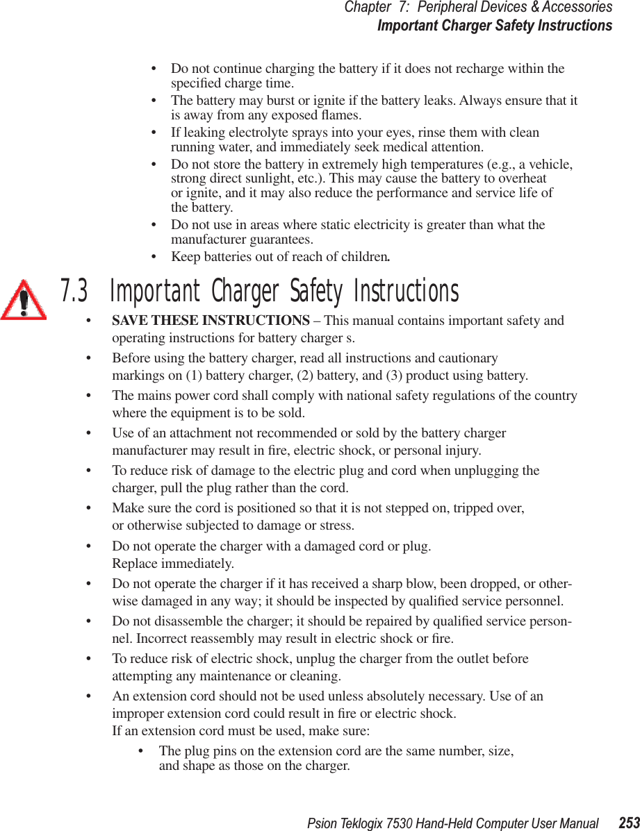 Psion Teklogix 7530 Hand-Held Computer User Manual253Chapter 7: Peripheral Devices &amp; AccessoriesImportant Charger Safety Instructions•Do not continue charging the battery if it does not recharge within the speciﬁed charge time.•The battery may burst or ignite if the battery leaks. Always ensure that it is away from any exposed ﬂames. •If leaking electrolyte sprays into your eyes, rinse them with clean running water, and immediately seek medical attention.•Do not store the battery in extremely high temperatures (e.g., a vehicle, strong direct sunlight, etc.). This may cause the battery to overheat or ignite, and it may also reduce the performance and service life of the battery.•Do not use in areas where static electricity is greater than what the manufacturer guarantees.•Keep batteries out of reach of children.7.3  Important Charger Safety Instructions•SAVE THESE INSTRUCTIONS – This manual contains important safety and operating instructions for battery charger s.•Before using the battery charger, read all instructions and cautionary markings on (1) battery charger, (2) battery, and (3) product using battery.•The mains power cord shall comply with national safety regulations of the country where the equipment is to be sold.•Use of an attachment not recommended or sold by the battery charger manufacturer may result in ﬁre, electric shock, or personal injury.•To reduce risk of damage to the electric plug and cord when unplugging the charger, pull the plug rather than the cord.•Make sure the cord is positioned so that it is not stepped on, tripped over, or otherwise subjected to damage or stress.•Do not operate the charger with a damaged cord or plug. Replace immediately.•Do not operate the charger if it has received a sharp blow, been dropped, or other-wise damaged in any way; it should be inspected by qualiﬁed service personnel.•Do not disassemble the charger; it should be repaired by qualiﬁed service person-nel. Incorrect reassembly may result in electric shock or ﬁre.•To reduce risk of electric shock, unplug the charger from the outlet before attempting any maintenance or cleaning.•An extension cord should not be used unless absolutely necessary. Use of an improper extension cord could result in ﬁre or electric shock. If an extension cord must be used, make sure:•The plug pins on the extension cord are the same number, size, and shape as those on the charger.