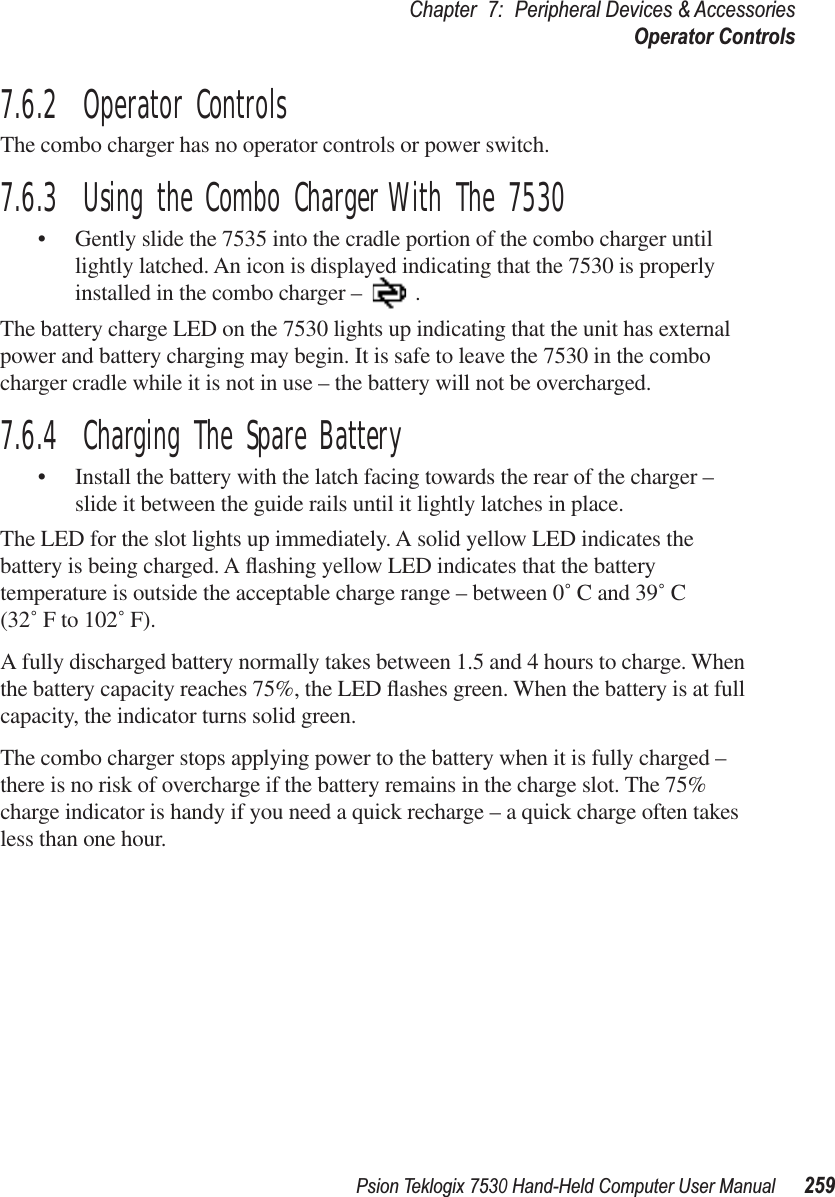 Psion Teklogix 7530 Hand-Held Computer User Manual259Chapter 7: Peripheral Devices &amp; AccessoriesOperator Controls7.6.2  Operator ControlsThe combo charger has no operator controls or power switch.7.6.3  Using the Combo Charger With The 7530•Gently slide the 7535 into the cradle portion of the combo charger until lightly latched. An icon is displayed indicating that the 7530 is properly installed in the combo charger – .The battery charge LED on the 7530 lights up indicating that the unit has external power and battery charging may begin. It is safe to leave the 7530 in the combo charger cradle while it is not in use – the battery will not be overcharged.7.6.4  Charging The Spare Battery•Install the battery with the latch facing towards the rear of the charger – slide it between the guide rails until it lightly latches in place. The LED for the slot lights up immediately. A solid yellow LED indicates the battery is being charged. A ﬂashing yellow LED indicates that the battery temperature is outside the acceptable charge range – between 0˚ C and 39˚ C (32˚ F to 102˚ F). A fully discharged battery normally takes between 1.5 and 4 hours to charge. When the battery capacity reaches 75%, the LED ﬂashes green. When the battery is at full capacity, the indicator turns solid green.   The combo charger stops applying power to the battery when it is fully charged – there is no risk of overcharge if the battery remains in the charge slot. The 75% charge indicator is handy if you need a quick recharge – a quick charge often takes less than one hour.