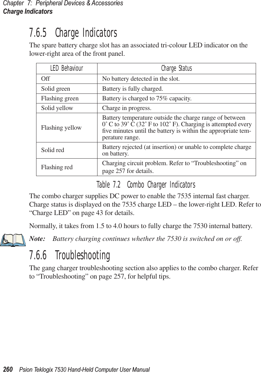 Chapter 7: Peripheral Devices &amp; AccessoriesCharge Indicators260Psion Teklogix 7530 Hand-Held Computer User Manual7.6.5  Charge IndicatorsThe spare battery charge slot has an associated tri-colour LED indicator on the lower-right area of the front panel.Table 7.2  Combo Charger IndicatorsThe combo charger supplies DC power to enable the 7535 internal fast charger. Charge status is displayed on the 7535 charge LED – the lower-right LED. Refer to “Charge LED” on page 43 for details.Normally, it takes from 1.5 to 4.0 hours to fully charge the 7530 internal battery.Note: Battery charging continues whether the 7530 is switched on or off.7.6.6  TroubleshootingThe gang charger troubleshooting section also applies to the combo charger. Refer to “Troubleshooting” on page 257, for helpful tips.LED Behaviour Charge StatusOff No battery detected in the slot.Solid green Battery is fully charged. Flashing green Battery is charged to 75% capacity.Solid yellow Charge in progress.Flashing yellowBattery temperature outside the charge range of between 0˚ C to 39˚ C (32˚ F to 102˚ F). Charging is attempted every ﬁve minutes until the battery is within the appropriate tem-perature range.Solid red Battery rejected (at insertion) or unable to complete charge on battery.Flashing red Charging circuit problem. Refer to “Troubleshooting” on page 257 for details.