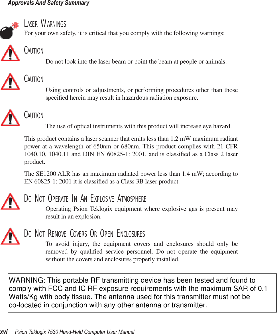 Approvals And Safety SummaryxviPsion Teklogix 7530 Hand-Held Computer User ManualLASER WARNINGSFor your own safety, it is critical that you comply with the following warnings:CAUTIONDo not look into the laser beam or point the beam at people or animals.CAUTIONUsing controls or adjustments, or performing procedures other than thosespeciﬁed herein may result in hazardous radiation exposure.CAUTIONThe use of optical instruments with this product will increase eye hazard.This product contains a laser scanner that emits less than 1.2 mW maximum radiantpower at a wavelength of 650nm or 680nm. This product complies with 21 CFR1040.10, 1040.11 and DIN EN 60825-1: 2001, and is classiﬁed as a Class 2 laserproduct. The SE1200 ALR has an maximum radiated power less than 1.4 mW; according toEN 60825-1: 2001 it is classiﬁed as a Class 3B laser product.DO NOT OPERATE IN AN EXPLOSIVE ATMOSPHEREOperating Psion Teklogix equipment where explosive gas is present mayresult in an explosion.DO NOT REMOVE COVERS OR OPEN ENCLOSURESTo avoid injury, the equipment covers and enclosures should only beremoved by qualiﬁed service personnel. Do not operate the equipmentwithout the covers and enclosures properly installed.WARNING: This portable RF transmitting device has been tested and found to comply with FCC and IC RF exposure requirements with the maximum SAR of 0.1 Watts/Kg with body tissue. The antenna used for this transmitter must not be co-located in conjunction with any other antenna or transmitter.