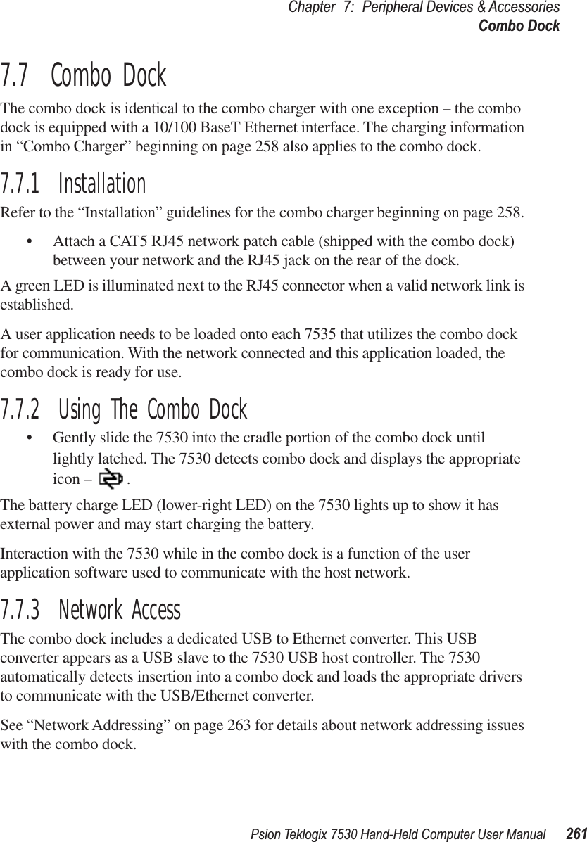 Psion Teklogix 7530 Hand-Held Computer User Manual261Chapter 7: Peripheral Devices &amp; AccessoriesCombo Dock7.7  Combo DockThe combo dock is identical to the combo charger with one exception – the combo dock is equipped with a 10/100 BaseT Ethernet interface. The charging information in “Combo Charger” beginning on page 258 also applies to the combo dock.7.7.1  InstallationRefer to the “Installation” guidelines for the combo charger beginning on page 258. •Attach a CAT5 RJ45 network patch cable (shipped with the combo dock) between your network and the RJ45 jack on the rear of the dock.A green LED is illuminated next to the RJ45 connector when a valid network link is established.A user application needs to be loaded onto each 7535 that utilizes the combo dock for communication. With the network connected and this application loaded, the combo dock is ready for use.7.7.2  Using The Combo Dock• Gently slide the 7530 into the cradle portion of the combo dock until lightly latched. The 7530 detects combo dock and displays the appropriate icon – .The battery charge LED (lower-right LED) on the 7530 lights up to show it has external power and may start charging the battery.Interaction with the 7530 while in the combo dock is a function of the user application software used to communicate with the host network.7.7.3  Network AccessThe combo dock includes a dedicated USB to Ethernet converter. This USB converter appears as a USB slave to the 7530 USB host controller. The 7530 automatically detects insertion into a combo dock and loads the appropriate drivers to communicate with the USB/Ethernet converter.See “Network Addressing” on page 263 for details about network addressing issues with the combo dock.