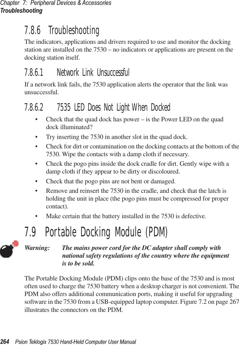 Chapter 7: Peripheral Devices &amp; AccessoriesTroubleshooting264Psion Teklogix 7530 Hand-Held Computer User Manual7.8.6  TroubleshootingThe indicators, applications and drivers required to use and monitor the docking station are installed on the 7530 – no indicators or applications are present on the docking station itself.7.8.6.1 Network Link UnsuccessfulIf a network link fails, the 7530 application alerts the operator that the link was unsuccessful.7.8.6.2 7535 LED Does Not Light When Docked•Check that the quad dock has power – is the Power LED on the quad dock illuminated?• Try inserting the 7530 in another slot in the quad dock.•Check for dirt or contamination on the docking contacts at the bottom of the 7530. Wipe the contacts with a damp cloth if necessary. •Check the pogo pins inside the dock cradle for dirt. Gently wipe with a damp cloth if they appear to be dirty or discoloured.•Check that the pogo pins are not bent or damaged.• Remove and reinsert the 7530 in the cradle, and check that the latch is holding the unit in place (the pogo pins must be compressed for proper contact).• Make certain that the battery installed in the 7530 is defective.7.9  Portable Docking Module (PDM)Warning: The mains power cord for the DC adapter shall comply with national safety regulations of the country where the equipment is to be sold.The Portable Docking Module (PDM) clips onto the base of the 7530 and is most often used to charge the 7530 battery when a desktop charger is not convenient. The PDM also offers additional communication ports, making it useful for upgrading software in the 7530 from a USB-equipped laptop computer. Figure 7.2 on page 267 illustrates the connectors on the PDM.