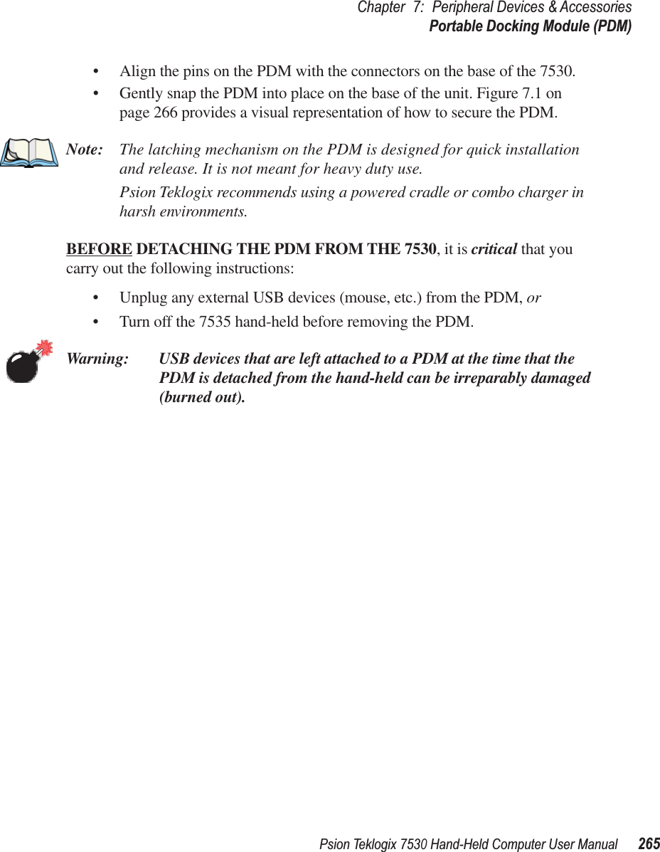 Psion Teklogix 7530 Hand-Held Computer User Manual265Chapter 7: Peripheral Devices &amp; AccessoriesPortable Docking Module (PDM)• Align the pins on the PDM with the connectors on the base of the 7530.•Gently snap the PDM into place on the base of the unit. Figure 7.1 on page 266 provides a visual representation of how to secure the PDM.Note: The latching mechanism on the PDM is designed for quick installation and release. It is not meant for heavy duty use.Psion Teklogix recommends using a powered cradle or combo charger in harsh environments.BEFORE DETACHING THE PDM FROM THE 7530, it is critical that you carry out the following instructions:•Unplug any external USB devices (mouse, etc.) from the PDM, or •Turn off the 7535 hand-held before removing the PDM.Warning: USB devices that are left attached to a PDM at the time that the PDM is detached from the hand-held can be irreparably damaged (burned out).