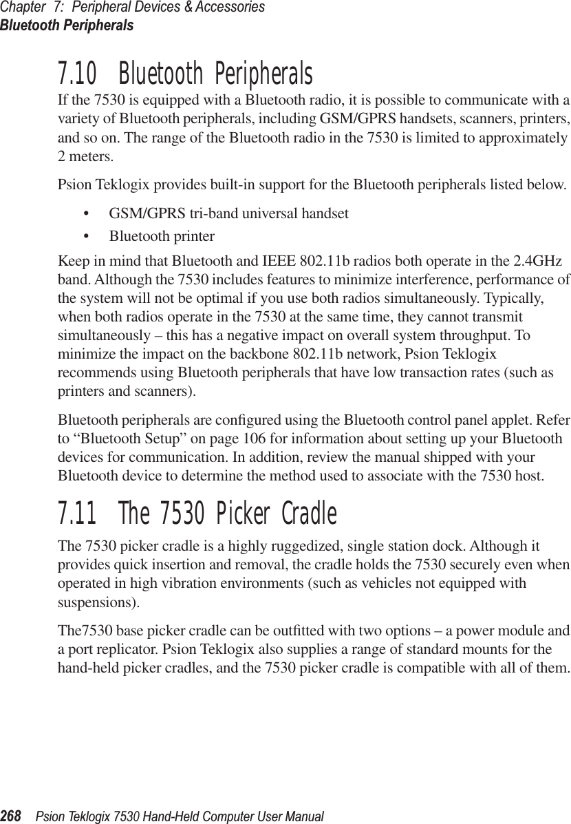Chapter 7: Peripheral Devices &amp; AccessoriesBluetooth Peripherals268Psion Teklogix 7530 Hand-Held Computer User Manual7.10  Bluetooth PeripheralsIf the 7530 is equipped with a Bluetooth radio, it is possible to communicate with a variety of Bluetooth peripherals, including GSM/GPRS handsets, scanners, printers, and so on. The range of the Bluetooth radio in the 7530 is limited to approximately 2 meters.Psion Teklogix provides built-in support for the Bluetooth peripherals listed below.•GSM/GPRS tri-band universal handset•Bluetooth printerKeep in mind that Bluetooth and IEEE 802.11b radios both operate in the 2.4GHz band. Although the 7530 includes features to minimize interference, performance of the system will not be optimal if you use both radios simultaneously. Typically, when both radios operate in the 7530 at the same time, they cannot transmit simultaneously – this has a negative impact on overall system throughput. To minimize the impact on the backbone 802.11b network, Psion Teklogix recommends using Bluetooth peripherals that have low transaction rates (such as printers and scanners).Bluetooth peripherals are conﬁgured using the Bluetooth control panel applet. Refer to “Bluetooth Setup” on page 106 for information about setting up your Bluetooth devices for communication. In addition, review the manual shipped with your Bluetooth device to determine the method used to associate with the 7530 host.7.11  The 7530 Picker CradleThe 7530 picker cradle is a highly ruggedized, single station dock. Although it provides quick insertion and removal, the cradle holds the 7530 securely even when operated in high vibration environments (such as vehicles not equipped with suspensions). The7530 base picker cradle can be outﬁtted with two options – a power module and a port replicator. Psion Teklogix also supplies a range of standard mounts for the hand-held picker cradles, and the 7530 picker cradle is compatible with all of them.