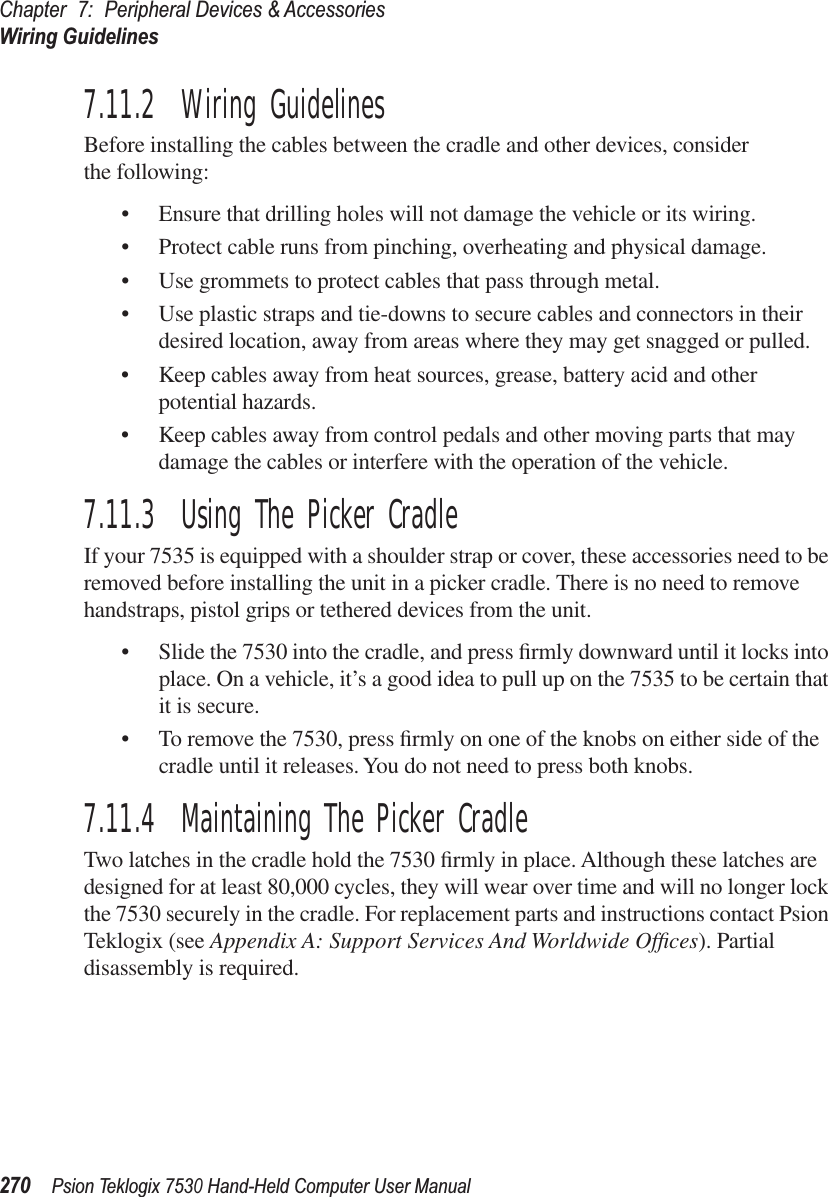 Chapter 7: Peripheral Devices &amp; AccessoriesWiring Guidelines270Psion Teklogix 7530 Hand-Held Computer User Manual7.11.2  Wiring GuidelinesBefore installing the cables between the cradle and other devices, considerthe following:•Ensure that drilling holes will not damage the vehicle or its wiring.•Protect cable runs from pinching, overheating and physical damage.•Use grommets to protect cables that pass through metal.•Use plastic straps and tie-downs to secure cables and connectors in their desired location, away from areas where they may get snagged or pulled.•Keep cables away from heat sources, grease, battery acid and other potential hazards.•Keep cables away from control pedals and other moving parts that may damage the cables or interfere with the operation of the vehicle.7.11.3  Using The Picker CradleIf your 7535 is equipped with a shoulder strap or cover, these accessories need to be removed before installing the unit in a picker cradle. There is no need to remove handstraps, pistol grips or tethered devices from the unit.• Slide the 7530 into the cradle, and press ﬁrmly downward until it locks into place. On a vehicle, it’s a good idea to pull up on the 7535 to be certain that it is secure.• To remove the 7530, press ﬁrmly on one of the knobs on either side of the cradle until it releases. You do not need to press both knobs.7.11.4  Maintaining The Picker CradleTwo latches in the cradle hold the 7530 ﬁrmly in place. Although these latches are designed for at least 80,000 cycles, they will wear over time and will no longer lock the 7530 securely in the cradle. For replacement parts and instructions contact Psion Teklogix (see Appendix A: Support Services And Worldwide Ofﬁces). Partial disassembly is required.