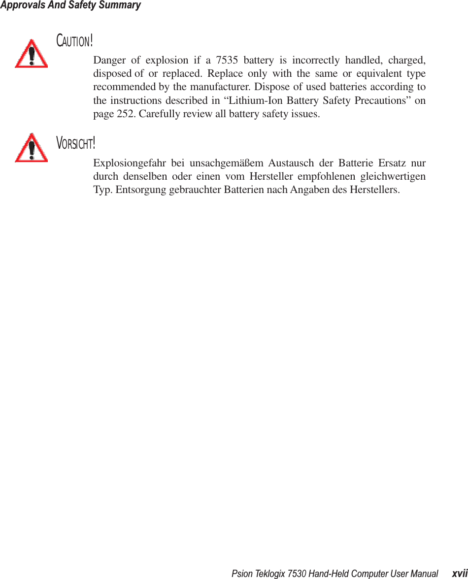 Psion Teklogix 7530 Hand-Held Computer User ManualxviiApprovals And Safety SummaryCAUTION!Danger of explosion if a 7535 battery is incorrectly handled, charged,disposed of or replaced. Replace only with the same or equivalent typerecommended by the manufacturer. Dispose of used batteries according tothe instructions described in “Lithium-Ion Battery Safety Precautions” onpage 252. Carefully review all battery safety issues.VORSICHT!Explosiongefahr bei unsachgemäßem Austausch der Batterie Ersatz nurdurch denselben oder einen vom Hersteller empfohlenen gleichwertigenTyp. Entsorgung gebrauchter Batterien nach Angaben des Herstellers.