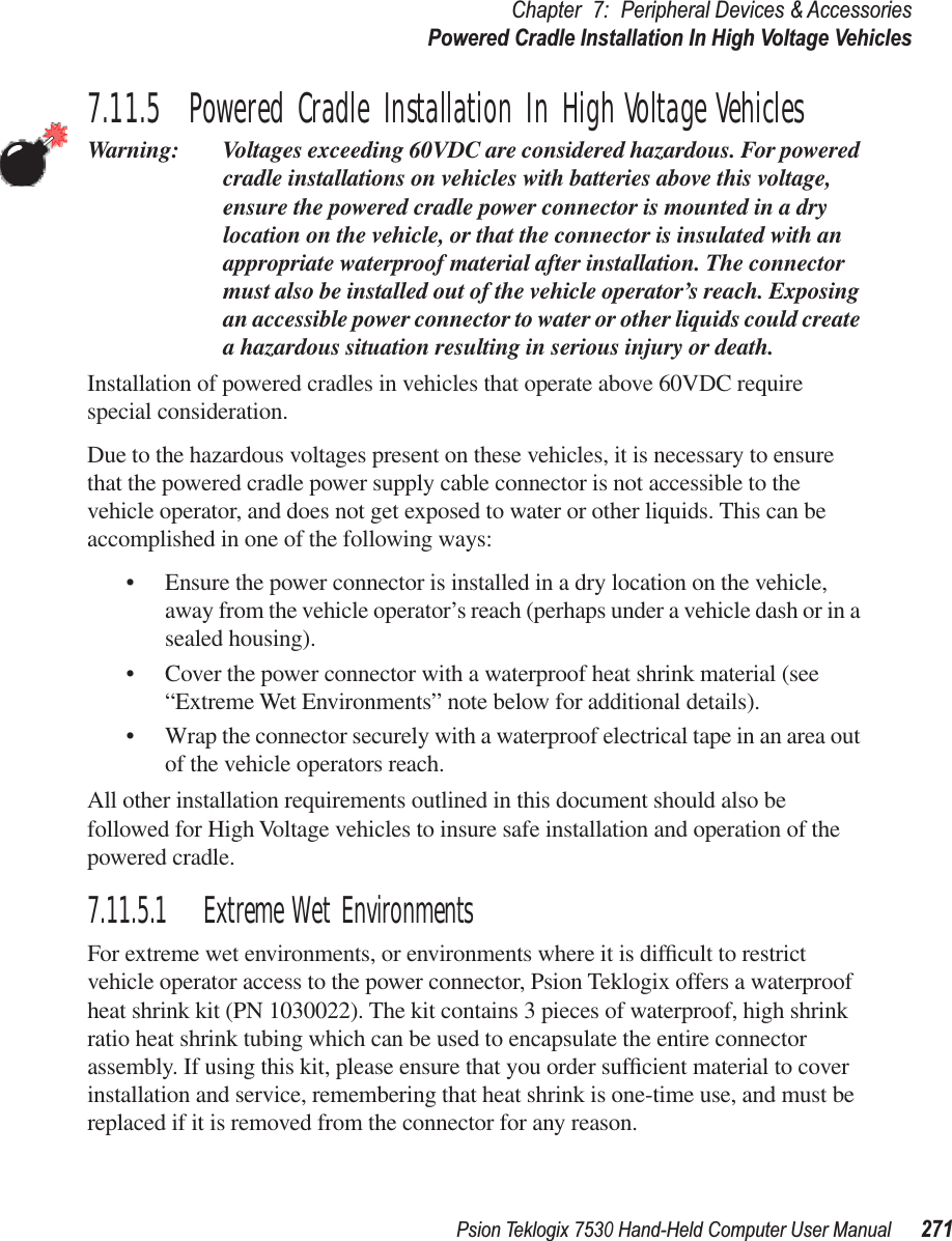 Psion Teklogix 7530 Hand-Held Computer User Manual271Chapter 7: Peripheral Devices &amp; AccessoriesPowered Cradle Installation In High Voltage Vehicles7.11.5  Powered Cradle Installation In High Voltage VehiclesWarning: Voltages exceeding 60VDC are considered hazardous. For powered cradle installations on vehicles with batteries above this voltage, ensure the powered cradle power connector is mounted in a dry location on the vehicle, or that the connector is insulated with an appropriate waterproof material after installation. The connector must also be installed out of the vehicle operator’s reach. Exposing an accessible power connector to water or other liquids could create a hazardous situation resulting in serious injury or death.Installation of powered cradles in vehicles that operate above 60VDC require special consideration.Due to the hazardous voltages present on these vehicles, it is necessary to ensure that the powered cradle power supply cable connector is not accessible to the vehicle operator, and does not get exposed to water or other liquids. This can be accomplished in one of the following ways:•Ensure the power connector is installed in a dry location on the vehicle, away from the vehicle operator’s reach (perhaps under a vehicle dash or in a sealed housing).•Cover the power connector with a waterproof heat shrink material (see “Extreme Wet Environments” note below for additional details).•Wrap the connector securely with a waterproof electrical tape in an area out of the vehicle operators reach.All other installation requirements outlined in this document should also be followed for High Voltage vehicles to insure safe installation and operation of the powered cradle.7.11.5.1 Extreme Wet EnvironmentsFor extreme wet environments, or environments where it is difﬁcult to restrict vehicle operator access to the power connector, Psion Teklogix offers a waterproof heat shrink kit (PN 1030022). The kit contains 3 pieces of waterproof, high shrink ratio heat shrink tubing which can be used to encapsulate the entire connector assembly. If using this kit, please ensure that you order sufﬁcient material to cover installation and service, remembering that heat shrink is one-time use, and must be replaced if it is removed from the connector for any reason.