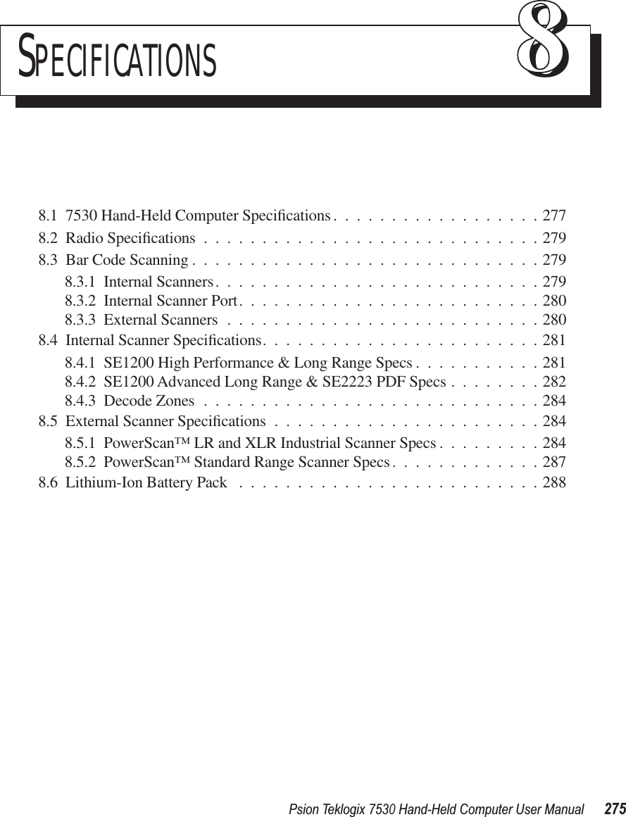 Psion Teklogix 7530 Hand-Held Computer User Manual275SPECIFICATIONS 888.1  7530 Hand-Held Computer Speciﬁcations ..................2778.2  Radio Speciﬁcations .............................2798.3  Bar Code Scanning ..............................2798.3.1  Internal Scanners............................2798.3.2  Internal Scanner Port..........................2808.3.3  External Scanners ...........................2808.4  Internal Scanner Speciﬁcations........................2818.4.1  SE1200 High Performance &amp; Long Range Specs ...........2818.4.2  SE1200 Advanced Long Range &amp; SE2223 PDF Specs ........2828.4.3  Decode Zones .............................2848.5  External Scanner Speciﬁcations .......................2848.5.1  PowerScan™ LR and XLR Industrial Scanner Specs .........2848.5.2  PowerScan™ Standard Range Scanner Specs.............2878.6  Lithium-Ion Battery Pack ..........................288