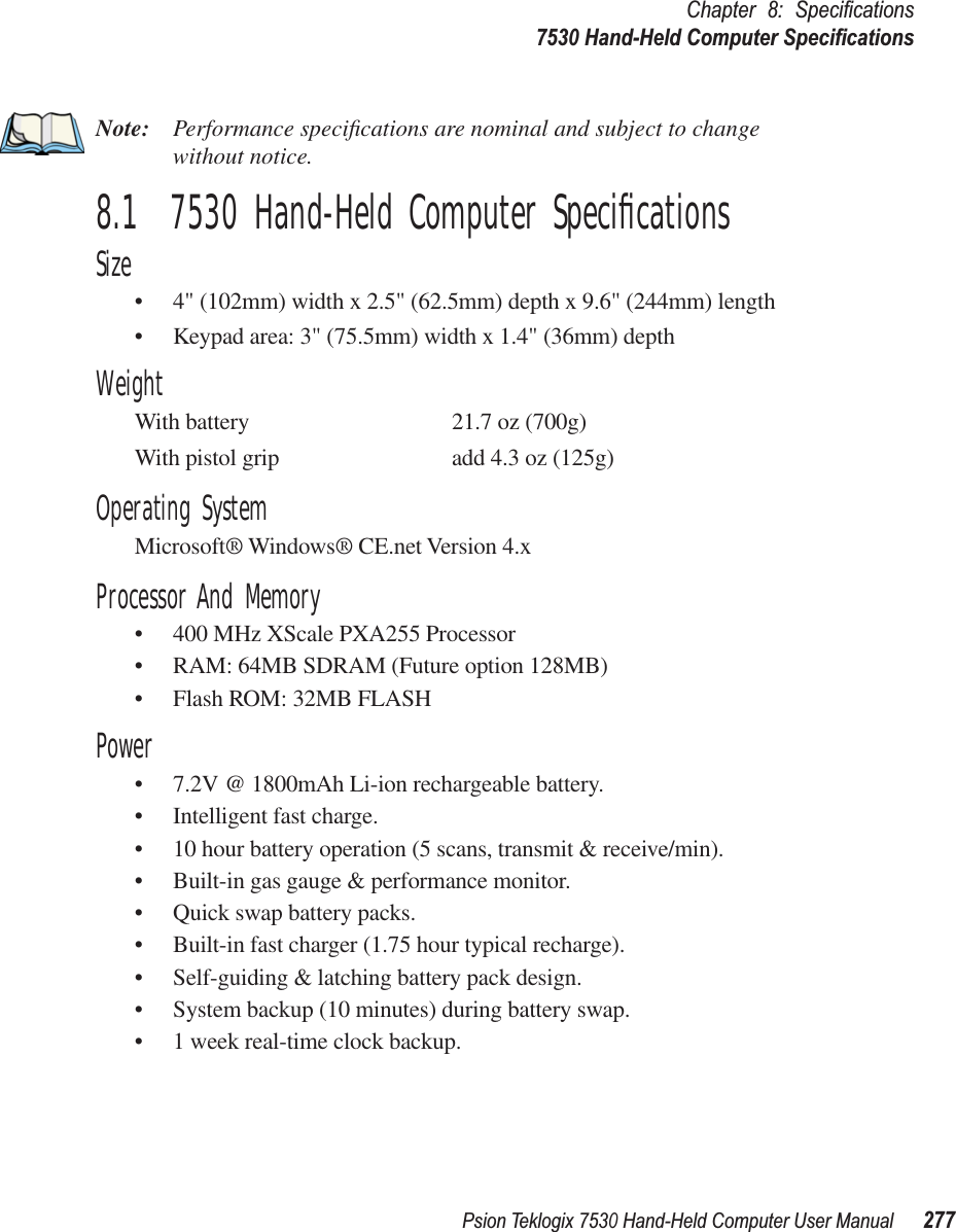 Psion Teklogix 7530 Hand-Held Computer User Manual277Chapter 8: Speciﬁcations7530 Hand-Held Computer SpeciﬁcationsNote: Performance speciﬁcations are nominal and subject to change without notice.8.1  7530 Hand-Held Computer SpeciﬁcationsSize•4&quot; (102mm) width x 2.5&quot; (62.5mm) depth x 9.6&quot; (244mm) length•Keypad area: 3&quot; (75.5mm) width x 1.4&quot; (36mm) depthWeightWith battery 21.7 oz (700g)With pistol grip add 4.3 oz (125g)Operating SystemMicrosoft® Windows® CE.net Version 4.xProcessor And Memory•400 MHz XScale PXA255 Processor•RAM: 64MB SDRAM (Future option 128MB)•Flash ROM: 32MB FLASHPower•7.2V @ 1800mAh Li-ion rechargeable battery.•Intelligent fast charge.•10 hour battery operation (5 scans, transmit &amp; receive/min).•Built-in gas gauge &amp; performance monitor.•Quick swap battery packs.•Built-in fast charger (1.75 hour typical recharge).•Self-guiding &amp; latching battery pack design.•System backup (10 minutes) during battery swap.•1 week real-time clock backup.