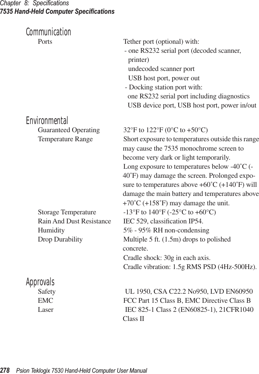 Chapter 8: Speciﬁcations7535 Hand-Held Computer Speciﬁcations278Psion Teklogix 7530 Hand-Held Computer User ManualCommunicationPorts Tether port (optional) with:- one RS232 serial port (decoded scanner, printer)undecoded scanner portUSB host port, power out- Docking station port with:one RS232 serial port including diagnosticsUSB device port, USB host port, power in/outEnvironmentalGuaranteed Operating  32°F to 122°F (0°C to +50°C)Temperature Range Short exposure to temperatures outside this range may cause the 7535 monochrome screen to become very dark or light temporarily. Long exposure to temperatures below -40˚C (-40˚F) may damage the screen. Prolonged expo-sure to temperatures above +60˚C (+140˚F) will damage the main battery and temperatures above +70˚C (+158˚F) may damage the unit.Storage Temperature -13°F to 140°F (-25°C to +60°C)Rain And Dust Resistance IEC 529, classiﬁcation IP54.Humidity 5% - 95% RH non-condensingDrop Durability Multiple 5 ft. (1.5m) drops to polished concrete.Cradle shock: 30g in each axis.Cradle vibration: 1.5g RMS PSD (4Hz-500Hz).ApprovalsSafety  UL 1950, CSA C22.2 No950, LVD EN60950EMC FCC Part 15 Class B, EMC Directive Class BLaser  IEC 825-1 Class 2 (EN60825-1), 21CFR1040 Class II