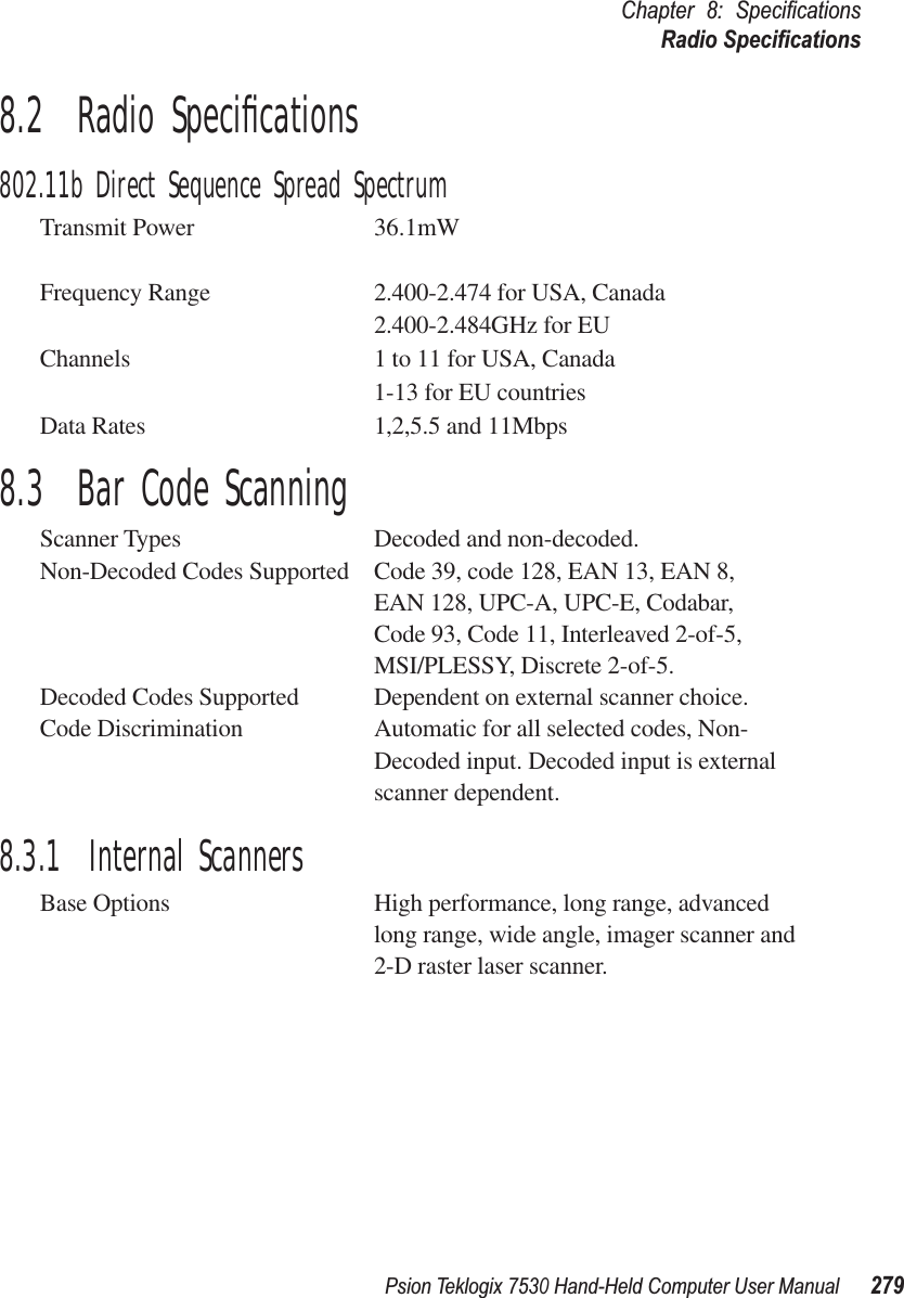 Psion Teklogix 7530 Hand-Held Computer User Manual279Chapter 8: SpeciﬁcationsRadio Speciﬁcations8.2  Radio Speciﬁcations802.11b Direct Sequence Spread SpectrumTransmit Power 36.1mWFrequency Range 2.400-2.474 for USA, Canada2.400-2.484GHz for EUChannels 1 to 11 for USA, Canada1-13 for EU countriesData Rates 1,2,5.5 and 11Mbps8.3  Bar Code ScanningScanner Types Decoded and non-decoded.Non-Decoded Codes Supported Code 39, code 128, EAN 13, EAN 8, EAN 128, UPC-A, UPC-E, Codabar,Code 93, Code 11, Interleaved 2-of-5,MSI/PLESSY, Discrete 2-of-5.Decoded Codes Supported Dependent on external scanner choice.Code Discrimination Automatic for all selected codes, Non-Decoded input. Decoded input is external scanner dependent.8.3.1  Internal ScannersBase Options High performance, long range, advanced long range, wide angle, imager scanner and 2-D raster laser scanner.