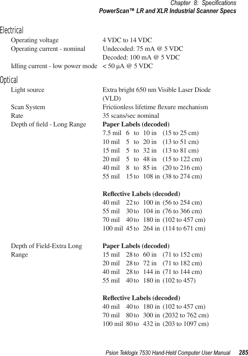 Psion Teklogix 7530 Hand-Held Computer User Manual285Chapter 8: SpeciﬁcationsPowerScan™ LR and XLR Industrial Scanner SpecsElectricalOperating voltage 4 VDC to 14 VDCOperating current - nominal Undecoded: 75 mA @ 5 VDCDecoded: 100 mA @ 5 VDCIdling current - low power mode &lt; 50 µA @ 5 VDCOpticalLight source Extra bright 650 nm Visible Laser Diode (VLD)Scan System Frictionless lifetime ﬂexure mechanismRate 35 scans/sec nominalDepth of ﬁeld - Long Range Paper Labels (decoded)7.5 mil 6 to 10 in (15 to 25 cm)10 mil 5 to 20 in (13 to 51 cm)15 mil 5 to 32 in (13 to 81 cm)20 mil 5 to 48 in (15 to 122 cm)40 mil 8 to 85 in (20 to 216 cm)55 mil 15 to 108 in (38 to 274 cm)Reﬂective Labels (decoded)40 mil 22 to 100 in (56 to 254 cm)55 mil 30 to 104 in (76 to 366 cm)70 mil 40 to 180 in (102 to 457 cm)100 mil 45 to 264 in (114 to 671 cm)Depth of Field-Extra Long Paper Labels (decoded)Range 15 mil 28 to 60 in (71 to 152 cm)20 mil 28 to 72 in (71 to 182 cm)40 mil 28 to 144 in (71 to 144 cm)55 mil 40 to 180 in (102 to 457)Reﬂective Labels (decoded)40 mil 40 to 180 in (102 to 457 cm)70 mil 80 to 300 in (2032 to 762 cm)100 mil 80 to 432 in (203 to 1097 cm)