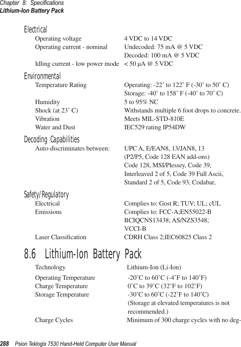 Chapter 8: SpeciﬁcationsLithium-Ion Battery Pack288Psion Teklogix 7530 Hand-Held Computer User ManualElectricalOperating voltage 4 VDC to 14 VDCOperating current - nominal Undecoded: 75 mA @ 5 VDCDecoded: 100 mA @ 5 VDCIdling current - low power mode &lt; 50 µA @ 5 VDCEnvironmentalTemperature Rating Operating: -22˚ to 122˚ F (-30˚ to 50˚ C)Storage: -40˚ to 158˚ F (-40˚ to 70˚ C)Humidity 5 to 95% NCShock (at 23˚ C) Withstands multiple 6 foot drops to concrete.Vibration Meets MIL-STD-810EWater and Dust IEC529 rating IP54DWDecoding CapabilitiesAuto-discriminates between: UPC A, E/EAN8, 13/JAN8, 13(P2/P5, Code 128 EAN add-ons)Code 128, MSI/Plessey, Code 39, Interleaved 2 of 5, Code 39 Full Ascii,Standard 2 of 5, Code 93, Codabar,Safety/RegulatoryElectrical Complies to: Gost R; TUV; UL; cULEmissions Complies to: FCC-A;EN55022-BBCIQCNS13438; AS/NZS3548;VCCI-BLaser Classiﬁcation CDRH Class 2;IEC60825 Class 28.6  Lithium-Ion Battery PackTechnology Lithium-Ion (Li-Ion)Operating Temperature -20˚C to 60˚C (-4˚F to 140˚F)Charge Temperature 0˚C to 39˚C (32˚F to 102˚F)Storage Temperature -30˚C to 60˚C (-22˚F to 140˚C)(Storage at elevated temperatures is not recommended.)Charge Cycles Minimum of 300 charge cycles with no deg-