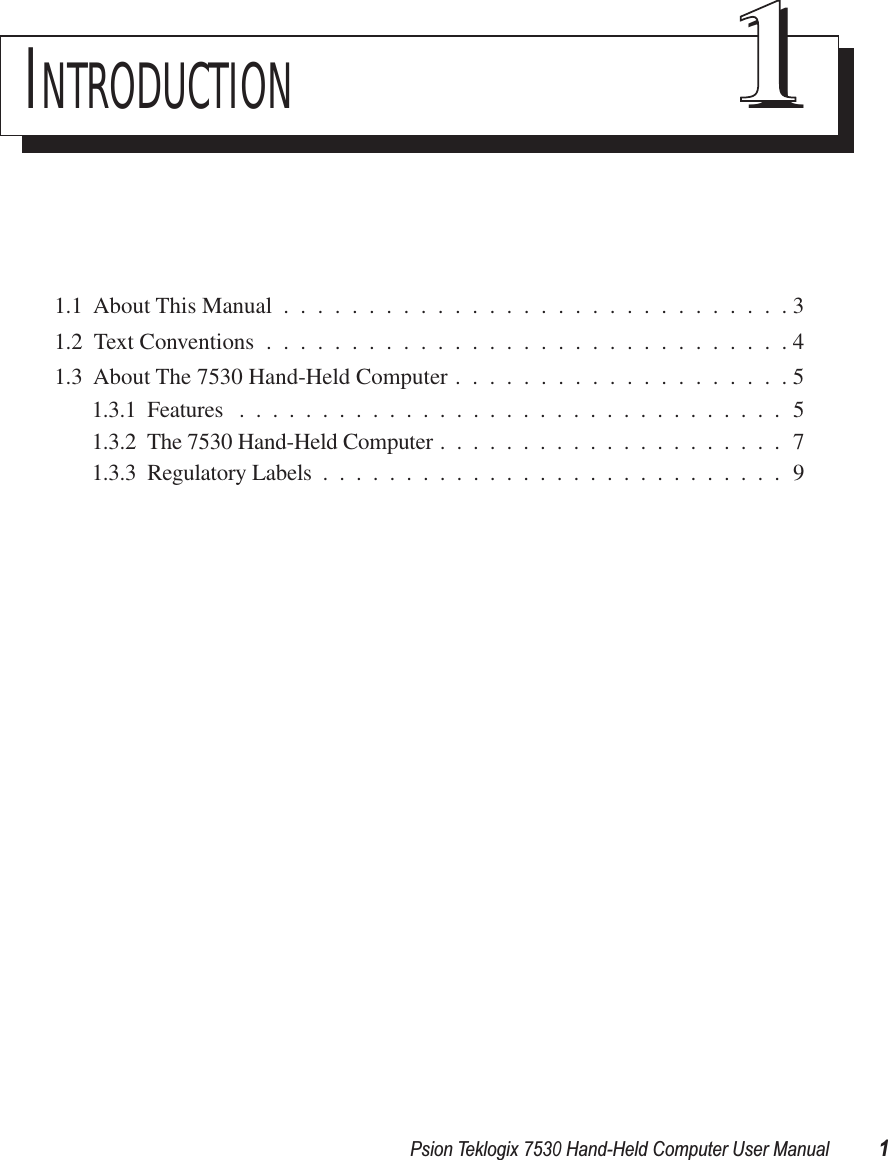 Psion Teklogix 7530 Hand-Held Computer User Manual1INTRODUCTION 111.1  About This Manual ..............................31.2  Text Conventions ...............................41.3  About The 7530 Hand-Held Computer ....................51.3.1  Features .................................51.3.2  The 7530 Hand-Held Computer .....................71.3.3  Regulatory Labels ............................9