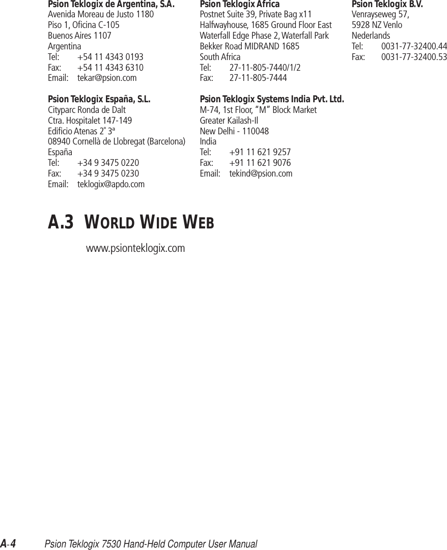 A-4 Psion Teklogix 7530 Hand-Held Computer User ManualPsion Teklogix de Argentina, S.A.Avenida Moreau de Justo 1180Piso 1, Oﬁcina C-105Buenos Aires 1107ArgentinaTel: +54 11 4343 0193Fax: +54 11 4343 6310Email: tekar@psion.comPsion Teklogix España, S.L.Cityparc Ronda de DaltCtra. Hospitalet 147-149Ediﬁcio Atenas 2˚ 3ª08940 Cornellà de Llobregat (Barcelona)EspañaTel: +34 9 3475 0220Fax: +34 9 3475 0230Email: teklogix@apdo.comPsion Teklogix AfricaPostnet Suite 39, Private Bag x11Halfwayhouse, 1685 Ground Floor EastWaterfall Edge Phase 2, Waterfall ParkBekker Road MIDRAND 1685South AfricaTel: 27-11-805-7440/1/2Fax: 27-11-805-7444Psion Teklogix Systems India Pvt. Ltd.M-74, 1st Floor, “M” Block MarketGreater Kailash-IlNew Delhi - 110048IndiaTel: +91 11 621 9257Fax: +91 11 621 9076Email: tekind@psion.comPsion Teklogix B.V.Venrayseweg 57, 5928 NZ VenloNederlandsTel: 0031-77-32400.44Fax: 0031-77-32400.53A.3  WORLD WIDE WEBwww.psionteklogix.com