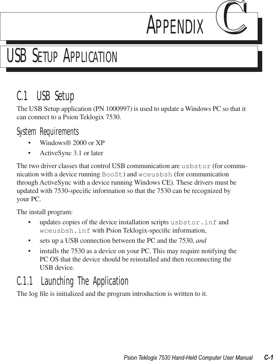 Psion Teklogix 7530 Hand-Held Computer User ManualC-1APPENDIX CCUSB SETUP APPLICATIONC.1  USB SetupThe USB Setup application (PN 1000997) is used to update a Windows PC so that it can connect to a Psion Teklogix 7530.System Requirements•Windows® 2000 or XP•ActiveSync 3.1 or laterThe two driver classes that control USB communication are usbstor (for commu-nication with a device running BooSt) and wceusbsh (for communication through ActiveSync with a device running Windows CE). These drivers must be updated with 7530-speciﬁc information so that the 7530 can be recognized by your PC. The install program:•updates copies of the device installation scripts usbstor.inf and wceusbsh.inf with Psion Teklogix-speciﬁc information,• sets up a USB connection between the PC and the 7530, and • installs the 7530 as a device on your PC. This may require notifying the PC OS that the device should be reinstalled and then reconnecting the USB device.C.1.1  Launching The ApplicationThe log ﬁle is initialized and the program introduction is written to it.