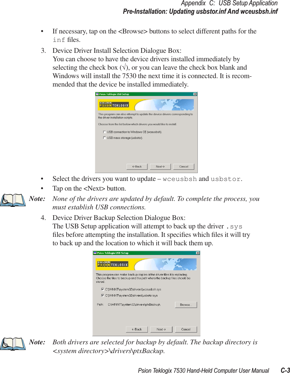 Psion Teklogix 7530 Hand-Held Computer User ManualC-3Appendix C: USB Setup ApplicationPre-Installation: Updating usbstor.inf And wceusbsh.inf•If necessary, tap on the &lt;Browse&gt; buttons to select different paths for the inf ﬁles.3. Device Driver Install Selection Dialogue Box:You can choose to have the device drivers installed immediately by selecting the check box (√), or you can leave the check box blank and Windows will install the 7530 the next time it is connected. It is recom-mended that the device be installed immediately.•Select the drivers you want to update – wceusbsh and usbstor.•Tap on the &lt;Next&gt; button.Note: None of the drivers are updated by default. To complete the process, you must establish USB connections.4. Device Driver Backup Selection Dialogue Box:The USB Setup application will attempt to back up the driver .sys ﬁles before attempting the installation. It speciﬁes which ﬁles it will try to back up and the location to which it will back them up.Note: Both drivers are selected for backup by default. The backup directory is &lt;system directory&gt;\drivers\ptxBackup.