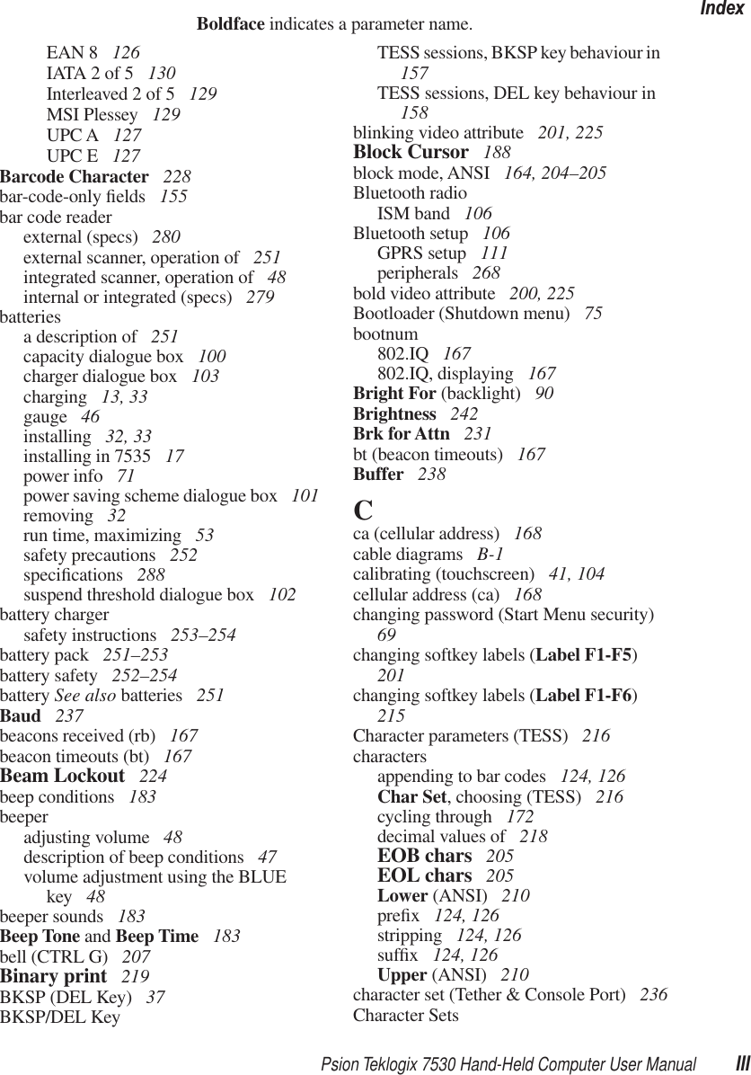 Psion Teklogix 7530 Hand-Held Computer User Manual IIIIndexBoldface indicates a parameter name.EAN 8  126IATA 2 of 5  130Interleaved 2 of 5  129MSI Plessey  129UPC A  127UPC E  127Barcode Character  228bar-code-only ﬁelds  155bar code readerexternal (specs)  280external scanner, operation of  251integrated scanner, operation of  48internal or integrated (specs)  279batteriesa description of  251capacity dialogue box  100charger dialogue box  103charging  13, 33gauge  46installing  32, 33installing in 7535  17power info  71power saving scheme dialogue box  101removing  32run time, maximizing  53safety precautions  252speciﬁcations  288suspend threshold dialogue box  102battery chargersafety instructions  253–254battery pack  251–253battery safety  252–254battery See also batteries  251Baud  237beacons received (rb)  167beacon timeouts (bt)  167Beam Lockout  224beep conditions  183beeperadjusting volume  48description of beep conditions  47volume adjustment using the BLUE key  48beeper sounds  183Beep Tone and Beep Time  183bell (CTRL G)  207Binary print  219BKSP (DEL Key)  37BKSP/DEL KeyTESS sessions, BKSP key behaviour in  157TESS sessions, DEL key behaviour in  158blinking video attribute  201, 225Block Cursor  188block mode, ANSI  164, 204–205Bluetooth radioISM band  106Bluetooth setup  106GPRS setup  111peripherals  268bold video attribute  200, 225Bootloader (Shutdown menu)  75bootnum802.IQ  167802.IQ, displaying  167Bright For (backlight)  90Brightness  242Brk for Attn  231bt (beacon timeouts)  167Buffer  238Cca (cellular address)  168cable diagrams  B-1calibrating (touchscreen)  41, 104cellular address (ca)  168changing password (Start Menu security)  69changing softkey labels (Label F1-F5) 201changing softkey labels (Label F1-F6) 215Character parameters (TESS)  216charactersappending to bar codes  124, 126Char Set, choosing (TESS)  216cycling through  172decimal values of  218EOB chars  205EOL chars  205Lower (ANSI)  210preﬁx 124, 126stripping  124, 126sufﬁx 124, 126Upper (ANSI)  210character set (Tether &amp; Console Port)  236Character Sets