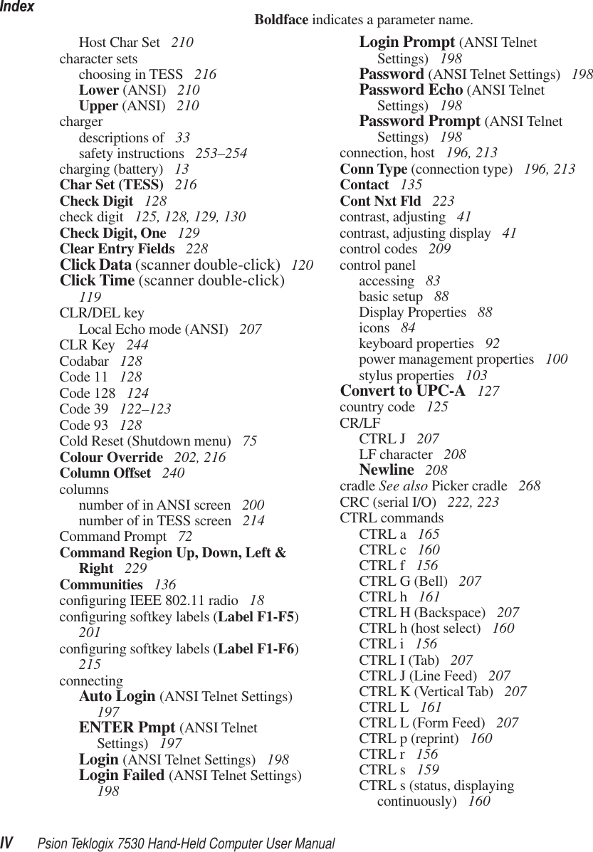 IndexIV Psion Teklogix 7530 Hand-Held Computer User ManualBoldface indicates a parameter name.Host Char Set  210character setschoosing in TESS  216Lower (ANSI)  210Upper (ANSI)  210chargerdescriptions of  33safety instructions  253–254charging (battery)  13Char Set (TESS)  216Check Digit  128check digit  125, 128, 129, 130Check Digit, One  129Clear Entry Fields  228Click Data (scanner double-click)  120Click Time (scanner double-click)  119CLR/DEL keyLocal Echo mode (ANSI)  207CLR Key  244Codabar  128Code 11  128Code 128  124Code 39  122–123Code 93  128Cold Reset (Shutdown menu)  75Colour Override  202, 216Column Offset  240columnsnumber of in ANSI screen  200number of in TESS screen  214Command Prompt  72Command Region Up, Down, Left &amp; Right  229Communities  136conﬁguring IEEE 802.11 radio  18conﬁguring softkey labels (Label F1-F5) 201conﬁguring softkey labels (Label F1-F6) 215connectingAuto Login (ANSI Telnet Settings)  197ENTER Pmpt (ANSI Telnet Settings)  197Login (ANSI Telnet Settings)  198Login Failed (ANSI Telnet Settings)  198Login Prompt (ANSI Telnet Settings)  198Password (ANSI Telnet Settings)  198Password Echo (ANSI Telnet Settings)  198Password Prompt (ANSI Telnet Settings)  198connection, host  196, 213Conn Type (connection type)  196, 213Contact  135Cont Nxt Fld  223contrast, adjusting  41contrast, adjusting display  41control codes  209control panelaccessing  83basic setup  88Display Properties  88icons  84keyboard properties  92power management properties  100stylus properties  103Convert to UPC-A  127country code  125CR/LFCTRL J  207LF character  208Newline  208cradle See also Picker cradle  268CRC (serial I/O)  222, 223CTRL commandsCTRL a  165CTRL c  160CTRL f  156CTRL G (Bell)  207CTRL h  161CTRL H (Backspace)  207CTRL h (host select)  160CTRL i  156CTRL I (Tab)  207CTRL J (Line Feed)  207CTRL K (Vertical Tab)  207CTRL L  161CTRL L (Form Feed)  207CTRL p (reprint)  160CTRL r  156CTRL s  159CTRL s (status, displaying continuously)  160