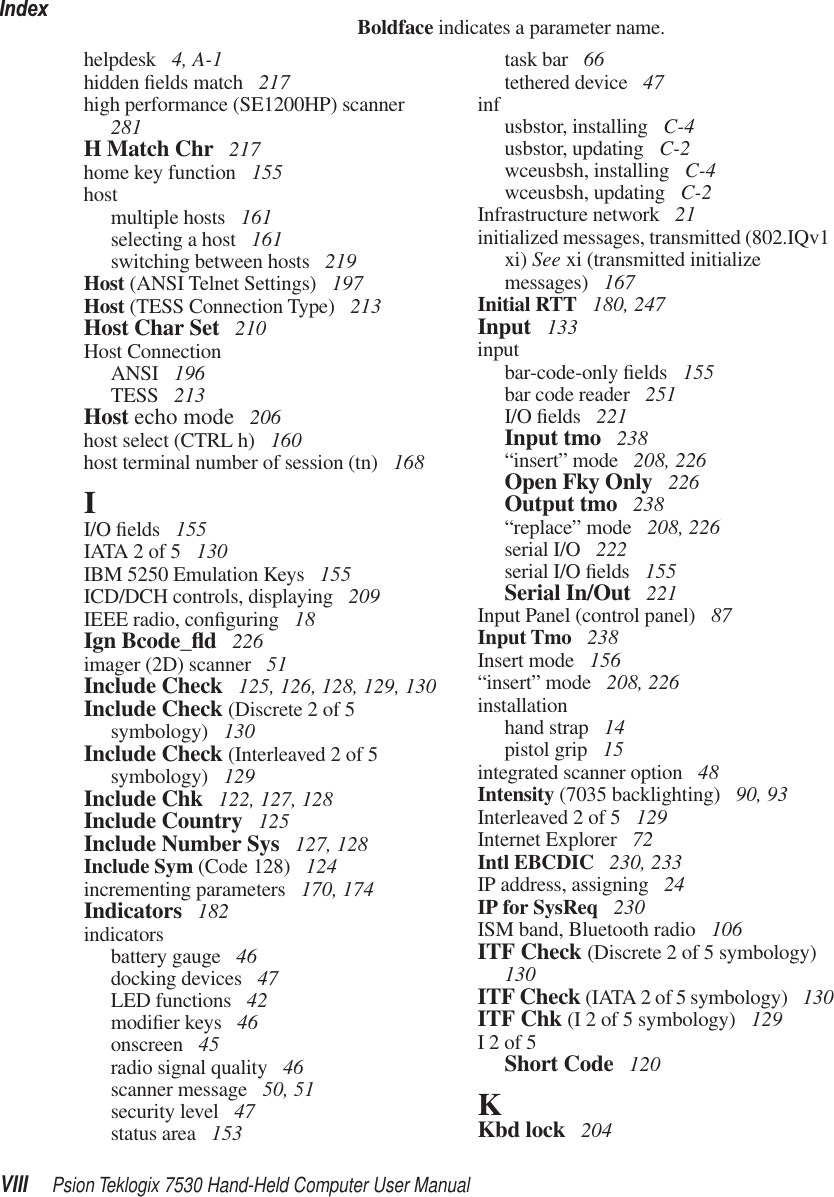 IndexVIII Psion Teklogix 7530 Hand-Held Computer User ManualBoldface indicates a parameter name.helpdesk  4, A-1hidden ﬁelds match  217high performance (SE1200HP) scanner  281H Match Chr  217home key function  155hostmultiple hosts  161selecting a host  161switching between hosts  219Host (ANSI Telnet Settings)  197Host (TESS Connection Type)  213Host Char Set  210Host ConnectionANSI  196TESS  213Host echo mode  206host select (CTRL h)  160host terminal number of session (tn)  168II/O ﬁelds  155IATA 2 of 5  130IBM 5250 Emulation Keys  155ICD/DCH controls, displaying  209IEEE radio, conﬁguring  18Ign Bcode_ﬂd 226imager (2D) scanner  51Include Check  125, 126, 128, 129, 130Include Check (Discrete 2 of 5 symbology)  130Include Check (Interleaved 2 of 5 symbology)  129Include Chk  122, 127, 128Include Country  125Include Number Sys  127, 128Include Sym (Code 128)  124incrementing parameters  170, 174Indicators  182indicatorsbattery gauge  46docking devices  47LED functions  42modiﬁer keys  46onscreen  45radio signal quality  46scanner message  50, 51security level  47status area  153task bar  66tethered device  47inf usbstor, installing  C-4usbstor, updating  C-2wceusbsh, installing  C-4wceusbsh, updating  C-2Infrastructure network  21initialized messages, transmitted (802.IQv1 xi) See xi (transmitted initialize messages)  167Initial RTT  180, 247Input  133inputbar-code-only ﬁelds  155bar code reader  251I/O ﬁelds  221Input tmo  238“insert” mode  208, 226Open Fky Only  226Output tmo  238“replace” mode  208, 226serial I/O  222serial I/O ﬁelds  155Serial In/Out  221Input Panel (control panel)  87Input Tmo  238Insert mode  156“insert” mode  208, 226installationhand strap  14pistol grip  15integrated scanner option  48Intensity (7035 backlighting)  90, 93Interleaved 2 of 5  129Internet Explorer  72Intl EBCDIC  230, 233IP address, assigning  24IP for SysReq  230ISM band, Bluetooth radio  106ITF Check (Discrete 2 of 5 symbology)  130ITF Check (IATA 2 of 5 symbology)  130ITF Chk (I 2 of 5 symbology)  129I 2 of 5Short Code  120KKbd lock  204