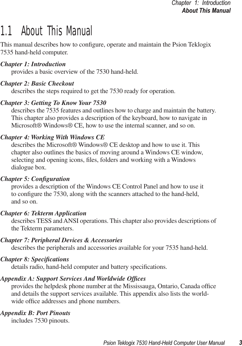 Psion Teklogix 7530 Hand-Held Computer User Manual3Chapter 1: IntroductionAbout This Manual1.1  About This ManualThis manual describes how to conﬁgure, operate and maintain the Psion Teklogix 7535 hand-held computer.Chapter 1: Introductionprovides a basic overview of the 7530 hand-held.Chapter 2: Basic Checkoutdescribes the steps required to get the 7530 ready for operation. Chapter 3: Getting To Know Your 7530describes the 7535 features and outlines how to charge and maintain the battery. This chapter also provides a description of the keyboard, how to navigate in Microsoft® Windows® CE, how to use the internal scanner, and so on.Chapter 4: Working With Windows CEdescribes the Microsoft® Windows® CE desktop and how to use it. This chapter also outlines the basics of moving around a Windows CE window, selecting and opening icons, ﬁles, folders and working with a Windows dialogue box.Chapter 5: Conﬁgurationprovides a description of the Windows CE Control Panel and how to use itto conﬁgure the 7530, along with the scanners attached to the hand-held, and so on.Chapter 6: Tekterm Applicationdescribes TESS and ANSI operations. This chapter also provides descriptions of the Tekterm parameters.Chapter 7: Peripheral Devices &amp; Accessoriesdescribes the peripherals and accessories available for your 7535 hand-held.Chapter 8: Speciﬁcationsdetails radio, hand-held computer and battery speciﬁcations.Appendix A: Support Services And Worldwide Ofﬁcesprovides the helpdesk phone number at the Mississauga, Ontario, Canada ofﬁce and details the support services available. This appendix also lists the world-wide ofﬁce addresses and phone numbers.Appendix B: Port Pinoutsincludes 7530 pinouts.