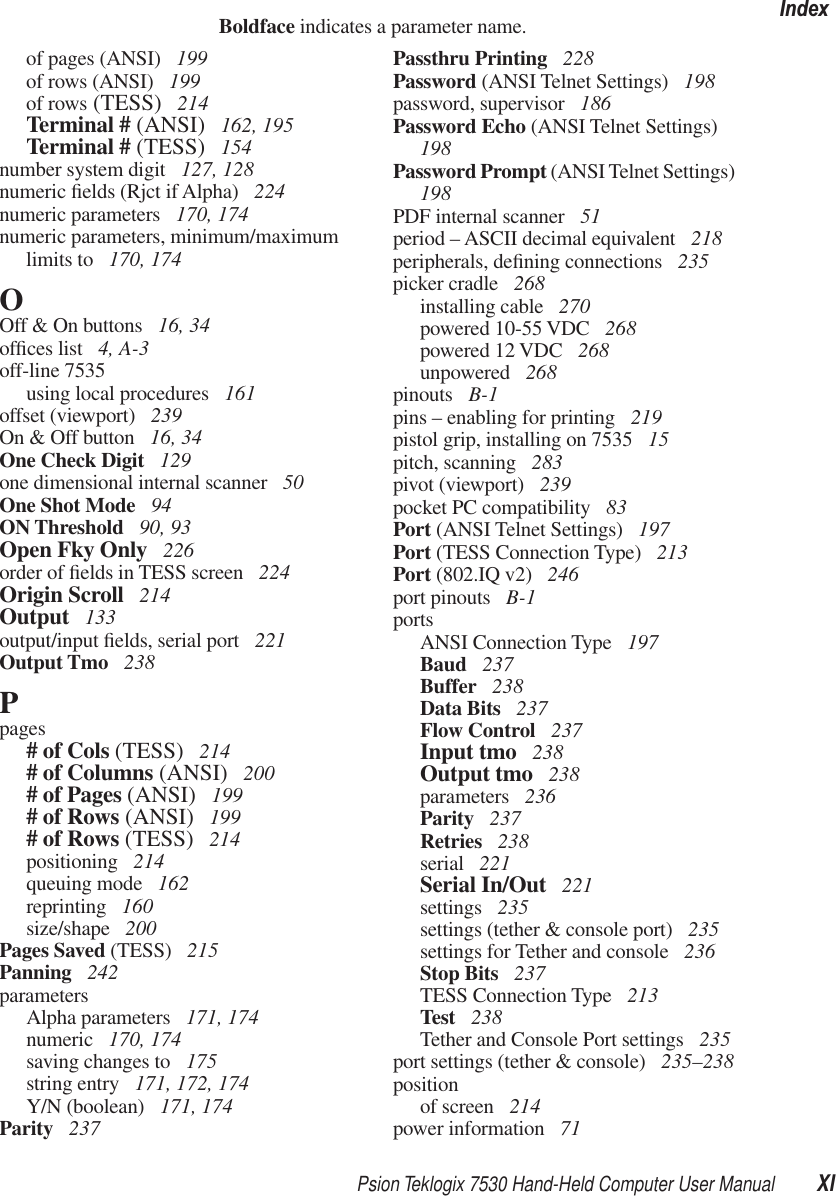 Psion Teklogix 7530 Hand-Held Computer User Manual XIIndexBoldface indicates a parameter name.of pages (ANSI)  199of rows (ANSI)  199of rows (TESS)  214Terminal # (ANSI)  162, 195Terminal # (TESS)  154number system digit  127, 128numeric ﬁelds (Rjct if Alpha)  224numeric parameters  170, 174numeric parameters, minimum/maximum limits to  170, 174OOff &amp; On buttons  16, 34ofﬁces list  4, A-3off-line 7535using local procedures  161offset (viewport)  239On &amp; Off button  16, 34One Check Digit  129one dimensional internal scanner  50One Shot Mode  94ON Threshold  90, 93Open Fky Only  226order of ﬁelds in TESS screen  224Origin Scroll  214Output  133output/input ﬁelds, serial port  221Output Tmo  238Ppages# of Cols (TESS)  214# of Columns (ANSI)  200# of Pages (ANSI)  199# of Rows (ANSI)  199# of Rows (TESS)  214positioning  214queuing mode  162reprinting  160size/shape  200Pages Saved (TESS)  215Panning  242parametersAlpha parameters  171, 174numeric  170, 174saving changes to  175string entry  171, 172, 174Y/N (boolean)  171, 174Parity  237Passthru Printing  228Password (ANSI Telnet Settings)  198password, supervisor  186Password Echo (ANSI Telnet Settings)  198Password Prompt (ANSI Telnet Settings)  198PDF internal scanner  51period – ASCII decimal equivalent  218peripherals, deﬁning connections  235picker cradle  268installing cable  270powered 10-55 VDC  268powered 12 VDC  268unpowered  268pinouts  B-1pins – enabling for printing  219pistol grip, installing on 7535  15pitch, scanning  283pivot (viewport)  239pocket PC compatibility  83Port (ANSI Telnet Settings)  197Port (TESS Connection Type)  213Port (802.IQ v2)  246port pinouts  B-1portsANSI Connection Type  197Baud  237Buffer  238Data Bits  237Flow Control  237Input tmo  238Output tmo  238parameters  236Parity  237Retries  238serial  221Serial In/Out  221settings  235settings (tether &amp; console port)  235settings for Tether and console  236Stop Bits  237TESS Connection Type  213Test  238Tether and Console Port settings  235port settings (tether &amp; console)  235–238positionof screen  214power information  71