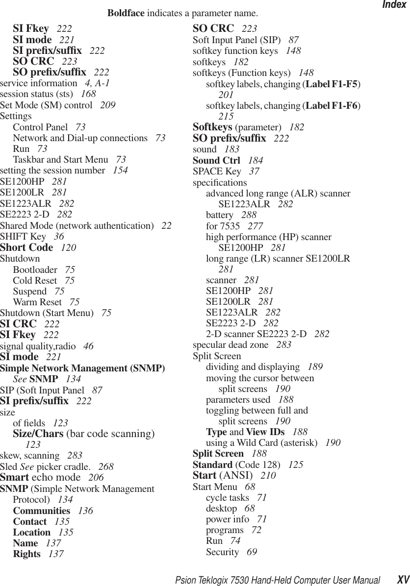 Psion Teklogix 7530 Hand-Held Computer User Manual XVIndexBoldface indicates a parameter name.SI Fkey  222SI mode  221SI preﬁx/sufﬁx 222SO CRC  223SO preﬁx/sufﬁx 222service information  4, A-1session status (sts)  168Set Mode (SM) control  209SettingsControl Panel  73Network and Dial-up connections  73Run  73Taskbar and Start Menu  73setting the session number  154SE1200HP  281SE1200LR  281SE1223ALR  282SE2223 2-D  282Shared Mode (network authentication)  22SHIFT Key  36Short Code  120ShutdownBootloader  75Cold Reset  75Suspend  75Warm Reset  75Shutdown (Start Menu)  75SI CRC  222SI Fkey  222signal quality,radio  46SI mode  221Simple Network Management (SNMP) See SNMP  134SIP (Soft Input Panel  87SI preﬁx/sufﬁx 222sizeof ﬁelds  123Size/Chars (bar code scanning)  123skew, scanning  283Sled See picker cradle.  268Smart echo mode  206SNMP (Simple Network Management Protocol)  134Communities  136Contact  135Location  135Name  137Rights  137SO CRC  223Soft Input Panel (SIP)  87softkey function keys  148softkeys  182softkeys (Function keys)  148softkey labels, changing (Label F1-F5) 201softkey labels, changing (Label F1-F6) 215Softkeys (parameter)  182SO preﬁx/sufﬁx 222sound  183Sound Ctrl  184SPACE Key  37speciﬁcationsadvanced long range (ALR) scanner SE1223ALR  282battery  288for 7535  277high performance (HP) scanner SE1200HP  281long range (LR) scanner SE1200LR  281scanner  281SE1200HP  281SE1200LR  281SE1223ALR  282SE2223 2-D  2822-D scanner SE2223 2-D  282specular dead zone  283Split Screendividing and displaying  189moving the cursor between split screens  190parameters used  188toggling between full and split screens  190Type and View IDs  188using a Wild Card (asterisk)  190Split Screen  188Standard (Code 128)  125Start (ANSI)  210Start Menu  68cycle tasks  71desktop  68power info  71programs  72Run  74Security  69