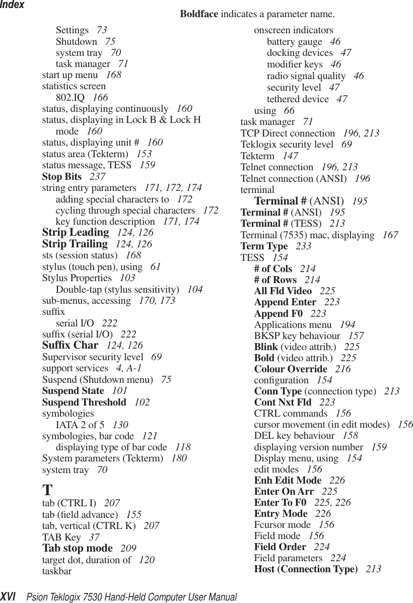 IndexXVI Psion Teklogix 7530 Hand-Held Computer User ManualBoldface indicates a parameter name.Settings  73Shutdown  75system tray  70task manager  71start up menu  168statistics screen802.IQ  166status, displaying continuously  160status, displaying in Lock B &amp; Lock H mode  160status, displaying unit #  160status area (Tekterm)  153status message, TESS  159Stop Bits  237string entry parameters  171, 172, 174adding special characters to  172cycling through special characters  172key function description  171, 174Strip Leading  124, 126Strip Trailing  124, 126sts (session status)  168stylus (touch pen), using  61Stylus Properties  103Double-tap (stylus sensitivity)  104sub-menus, accessing  170, 173sufﬁxserial I/O  222sufﬁx (serial I/O)  222Sufﬁx Char  124, 126Supervisor security level  69support services  4, A-1Suspend (Shutdown menu)  75Suspend State  101Suspend Threshold  102symbologiesIATA 2 of 5  130symbologies, bar code  121displaying type of bar code  118System parameters (Tekterm)  180system tray  70Ttab (CTRL I)  207tab (ﬁeld advance)  155tab, vertical (CTRL K)  207TAB Key  37Tab stop mode  209target dot, duration of  120taskbaronscreen indicatorsbattery gauge  46docking devices  47modiﬁer keys  46radio signal quality  46security level  47tethered device  47using  66task manager  71TCP Direct connection  196, 213Teklogix security level  69Tekterm  147Telnet connection  196, 213Telnet connection (ANSI)  196terminalTerminal # (ANSI)  195Terminal # (ANSI)  195Terminal # (TESS)  213Terminal (7535) mac, displaying  167Term Type  233TESS  154# of Cols  214# of Rows  214All Fld Video  225Append Enter  223Append F0  223Applications menu  194BKSP key behaviour  157Blink (video attrib.)  225Bold (video attrib.)  225Colour Override  216conﬁguration  154Conn Type (connection type)  213Cont Nxt Fld  223CTRL commands  156cursor movement (in edit modes)  156DEL key behaviour  158displaying version number  159Display menu, using  154edit modes  156Enh Edit Mode  226Enter On Arr  225Enter To F0  225, 226Entry Mode  226Fcursor mode  156Field mode  156Field Order  224Field parameters  224Host (Connection Type)  213