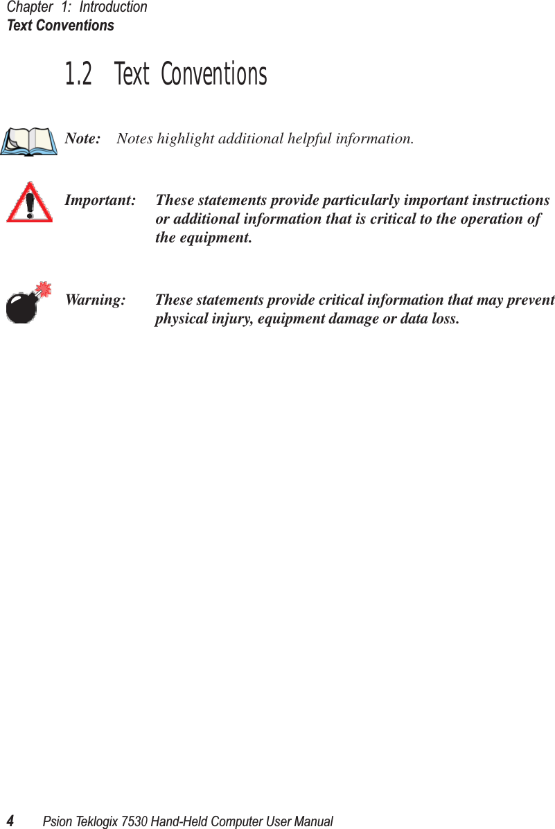 Chapter 1: IntroductionText Conventions4Psion Teklogix 7530 Hand-Held Computer User Manual1.2  Text ConventionsNote: Notes highlight additional helpful information.Important: These statements provide particularly important instructions or additional information that is critical to the operation of the equipment.Warning: These statements provide critical information that may prevent physical injury, equipment damage or data loss.