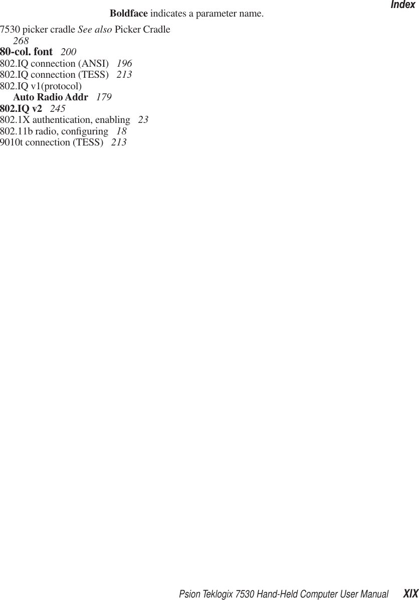 Psion Teklogix 7530 Hand-Held Computer User Manual XIXIndexBoldface indicates a parameter name.7530 picker cradle See also Picker Cradle 26880-col. font  200802.IQ connection (ANSI)  196802.IQ connection (TESS)  213802.IQ v1(protocol)Auto Radio Addr  179802.IQ v2  245802.1X authentication, enabling  23802.11b radio, conﬁguring  189010t connection (TESS)  213
