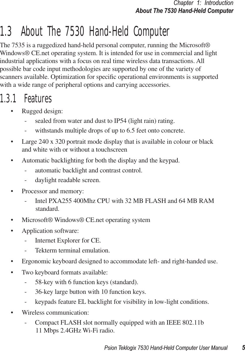 Psion Teklogix 7530 Hand-Held Computer User Manual5Chapter 1: IntroductionAbout The 7530 Hand-Held Computer1.3  About The 7530 Hand-Held ComputerThe 7535 is a ruggedized hand-held personal computer, running the Microsoft® Windows® CE.net operating system. It is intended for use in commercial and light industrial applications with a focus on real time wireless data transactions. All possible bar code input methodologies are supported by one of the variety of scanners available. Optimization for speciﬁc operational environments is supported with a wide range of peripheral options and carrying accessories.1.3.1  Features• Rugged design:- sealed from water and dust to IP54 (light rain) rating.- withstands multiple drops of up to 6.5 feet onto concrete.• Large 240 x 320 portrait mode display that is available in colour or black and white with or without a touchscreen• Automatic backlighting for both the display and the keypad.- automatic backlight and contrast control.- daylight readable screen.• Processor and memory:- Intel PXA255 400Mhz CPU with 32 MB FLASH and 64 MB RAM standard.• Microsoft® Windows® CE.net operating system• Application software:- Internet Explorer for CE.- Tekterm terminal emulation.• Ergonomic keyboard designed to accommodate left- and right-handed use.• Two keyboard formats available:- 58-key with 6 function keys (standard).- 36-key large button with 10 function keys.- keypads feature EL backlight for visibility in low-light conditions.• Wireless communication:- Compact FLASH slot normally equipped with an IEEE 802.11b 11 Mbps 2.4GHz Wi-Fi radio. 