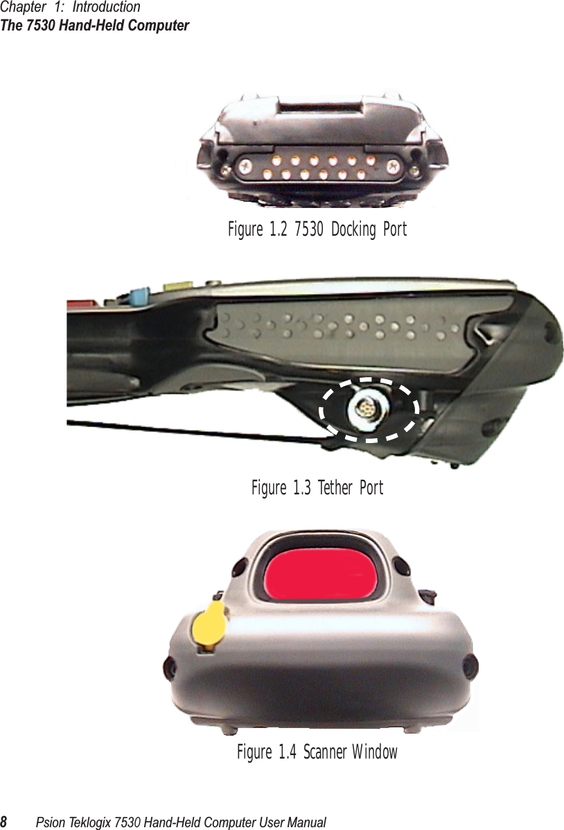 Chapter 1: IntroductionThe 7530 Hand-Held Computer8Psion Teklogix 7530 Hand-Held Computer User ManualFigure 1.2 7530 Docking PortFigure 1.3 Tether PortFigure 1.4 Scanner Window
