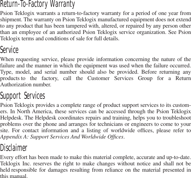 Return-To-Factory Warranty Psion Teklogix warrants a return-to-factory warranty for a period of one year fromshipment. The warranty on Psion Teklogix manufactured equipment does not extendto any product that has been tampered with, altered, or repaired by any person otherthan an employee of an authorized Psion Teklogix service organization. See PsionTeklogix terms and conditions of sale for full details. Service When requesting service, please provide information concerning the nature of thefailure and the manner in which the equipment was used when the failure occurred.Type, model, and serial number should also be provided. Before returning anyproducts to the factory, call the Customer Services Group for a ReturnAuthorization number.  Support Services Psion Teklogix provides a complete range of product support services to its custom-ers. In North America, these services can be accessed through the Psion TeklogixHelpdesk. The Helpdesk coordinates repairs and training, helps you to troubleshootproblems over the phone and arranges for technicians or engineers to come to yoursite. For contact information and a listing of worldwide ofﬁces, please refer to Appendix A: Support Services And Worldwide Ofﬁces .  Disclaimer Every effort has been made to make this material complete, accurate and up-to-date.Teklogix Inc. reserves the right to make changes without notice and shall not beheld responsible for damages resulting from reliance on the material presented inthis manual.
