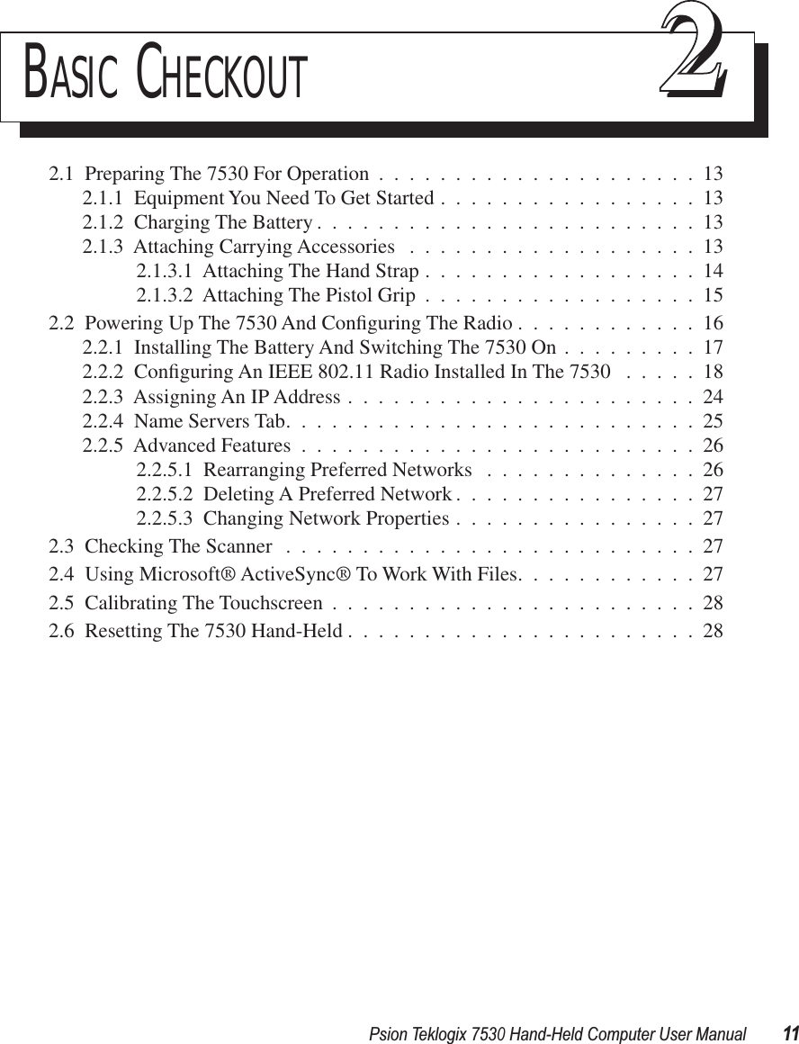 Psion Teklogix 7530 Hand-Held Computer User Manual11BASIC CHECKOUT 222.1  Preparing The 7530 For Operation .....................132.1.1  Equipment You Need To Get Started .................132.1.2  Charging The Battery .........................132.1.3  Attaching Carrying Accessories ...................132.1.3.1  Attaching The Hand Strap ..................142.1.3.2  Attaching The Pistol Grip ..................152.2  Powering Up The 7530 And Conﬁguring The Radio ............162.2.1  Installing The Battery And Switching The 7530 On .........172.2.2  Conﬁguring An IEEE 802.11 Radio Installed In The 7530 .....182.2.3  Assigning An IP Address .......................242.2.4  Name Servers Tab...........................252.2.5  Advanced Features ..........................262.2.5.1  Rearranging Preferred Networks ..............262.2.5.2  Deleting A Preferred Network ................272.2.5.3  Changing Network Properties ................272.3  Checking The Scanner ...........................272.4  Using Microsoft® ActiveSync® To Work With Files............272.5  Calibrating The Touchscreen ........................282.6  Resetting The 7530 Hand-Held .......................28