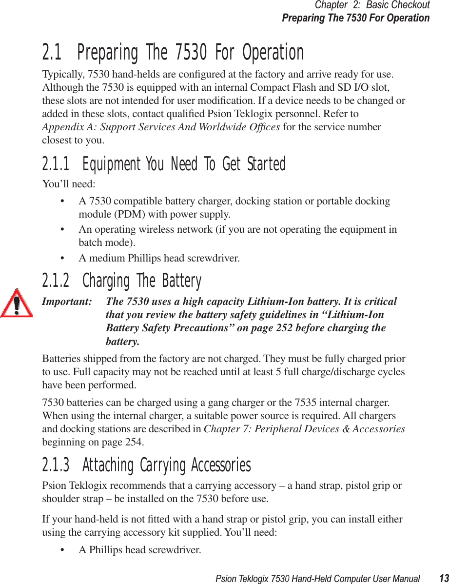 Psion Teklogix 7530 Hand-Held Computer User Manual13Chapter 2: Basic CheckoutPreparing The 7530 For Operation2.1  Preparing The 7530 For OperationTypically, 7530 hand-helds are conﬁgured at the factory and arrive ready for use. Although the 7530 is equipped with an internal Compact Flash and SD I/O slot, these slots are not intended for user modiﬁcation. If a device needs to be changed or added in these slots, contact qualiﬁed Psion Teklogix personnel. Refer to Appendix A: Support Services And Worldwide Ofﬁces for the service number closest to you.2.1.1  Equipment You Need To Get StartedYou’ll need:• A 7530 compatible battery charger, docking station or portable docking module (PDM) with power supply.• An operating wireless network (if you are not operating the equipment in batch mode).• A medium Phillips head screwdriver.2.1.2  Charging The BatteryImportant: The 7530 uses a high capacity Lithium-Ion battery. It is critical that you review the battery safety guidelines in “Lithium-Ion Battery Safety Precautions” on page 252 before charging the battery. Batteries shipped from the factory are not charged. They must be fully charged prior to use. Full capacity may not be reached until at least 5 full charge/discharge cycles have been performed. 7530 batteries can be charged using a gang charger or the 7535 internal charger. When using the internal charger, a suitable power source is required. All chargers and docking stations are described in Chapter 7: Peripheral Devices &amp; Accessories beginning on page 254. 2.1.3  Attaching Carrying AccessoriesPsion Teklogix recommends that a carrying accessory – a hand strap, pistol grip or shoulder strap – be installed on the 7530 before use.If your hand-held is not ﬁtted with a hand strap or pistol grip, you can install either using the carrying accessory kit supplied. You’ll need:• A Phillips head screwdriver.