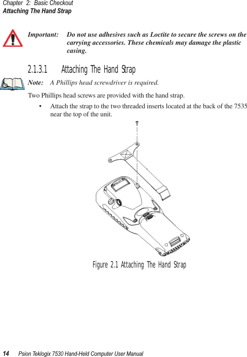 Chapter 2: Basic CheckoutAttaching The Hand Strap14Psion Teklogix 7530 Hand-Held Computer User ManualImportant: Do not use adhesives such as Loctite to secure the screws on the carrying accessories. These chemicals may damage the plastic casing.2.1.3.1 Attaching The Hand StrapNote: A Phillips head screwdriver is required.Two Phillips head screws are provided with the hand strap. • Attach the strap to the two threaded inserts located at the back of the 7535 near the top of the unit. Figure 2.1 Attaching The Hand Strap