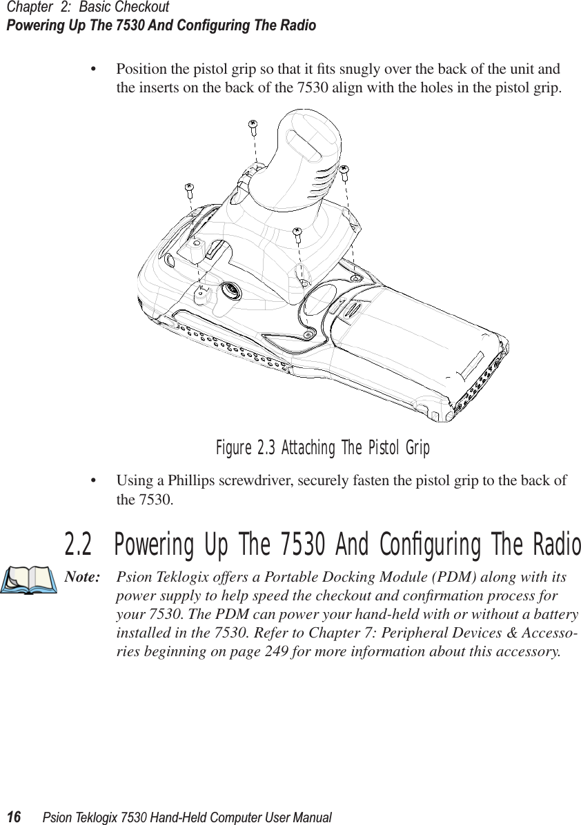 Chapter 2: Basic CheckoutPowering Up The 7530 And Conﬁguring The Radio16Psion Teklogix 7530 Hand-Held Computer User Manual• Position the pistol grip so that it ﬁts snugly over the back of the unit and the inserts on the back of the 7530 align with the holes in the pistol grip. Figure 2.3 Attaching The Pistol Grip• Using a Phillips screwdriver, securely fasten the pistol grip to the back of the 7530.2.2  Powering Up The 7530 And Conﬁguring The RadioNote: Psion Teklogix offers a Portable Docking Module (PDM) along with its power supply to help speed the checkout and conﬁrmation process for your 7530. The PDM can power your hand-held with or without a battery installed in the 7530. Refer to Chapter 7: Peripheral Devices &amp; Accesso-ries beginning on page 249 for more information about this accessory.