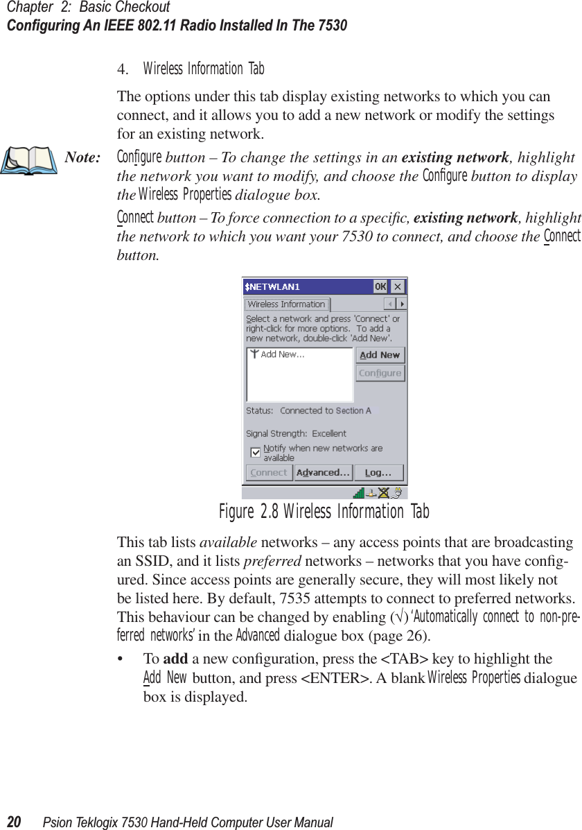 Chapter 2: Basic CheckoutConﬁguring An IEEE 802.11 Radio Installed In The 753020Psion Teklogix 7530 Hand-Held Computer User Manual4. Wireless Information TabThe options under this tab display existing networks to which you can connect, and it allows you to add a new network or modify the settings for an existing network.Note: Configure button – To change the settings in an existing network, highlight the network you want to modify, and choose the Conﬁgure button to display the Wireless Properties dialogue box.Connect button – To force connection to a speciﬁc, existing network, highlight the network to which you want your 7530 to connect, and choose the Connect button.Figure 2.8 Wireless Information TabThis tab lists available networks – any access points that are broadcasting an SSID, and it lists preferred networks – networks that you have conﬁg-ured. Since access points are generally secure, they will most likely not be listed here. By default, 7535 attempts to connect to preferred networks. This behaviour can be changed by enabling (√) ‘Automatically connect to non-pre-ferred networks’ in the Advanced dialogue box (page 26).•To add a new conﬁguration, press the &lt;TAB&gt; key to highlight theAdd New button, and press &lt;ENTER&gt;. A blank Wireless Properties dialogue box is displayed.