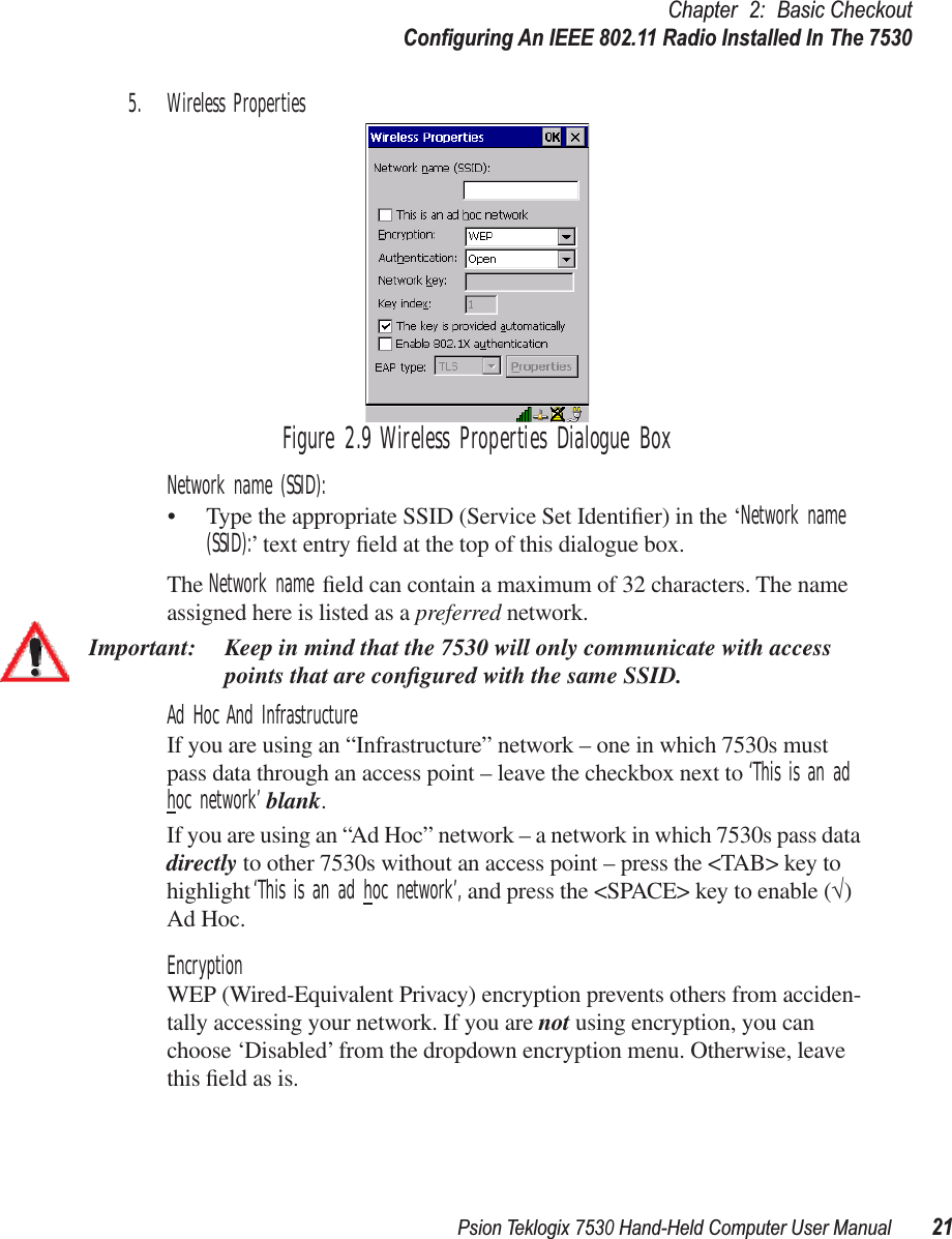 Psion Teklogix 7530 Hand-Held Computer User Manual21Chapter 2: Basic CheckoutConﬁguring An IEEE 802.11 Radio Installed In The 75305. Wireless PropertiesFigure 2.9 Wireless Properties Dialogue BoxNetwork name (SSID): • Type the appropriate SSID (Service Set Identiﬁer) in the ‘Network name (SSID):’ text entry ﬁeld at the top of this dialogue box. The Network name ﬁeld can contain a maximum of 32 characters. The name assigned here is listed as a preferred network.Important: Keep in mind that the 7530 will only communicate with access points that are conﬁgured with the same SSID.Ad Hoc And InfrastructureIf you are using an “Infrastructure” network – one in which 7530s must pass data through an access point – leave the checkbox next to ‘This is an ad hoc network’ blank.If you are using an “Ad Hoc” network – a network in which 7530s pass data directly to other 7530s without an access point – press the &lt;TAB&gt; key to highlight ‘This is an ad hoc network’, and press the &lt;SPACE&gt; key to enable (√) Ad Hoc.EncryptionWEP (Wired-Equivalent Privacy) encryption prevents others from acciden-tally accessing your network. If you are not using encryption, you can choose ‘Disabled’ from the dropdown encryption menu. Otherwise, leave this ﬁeld as is.