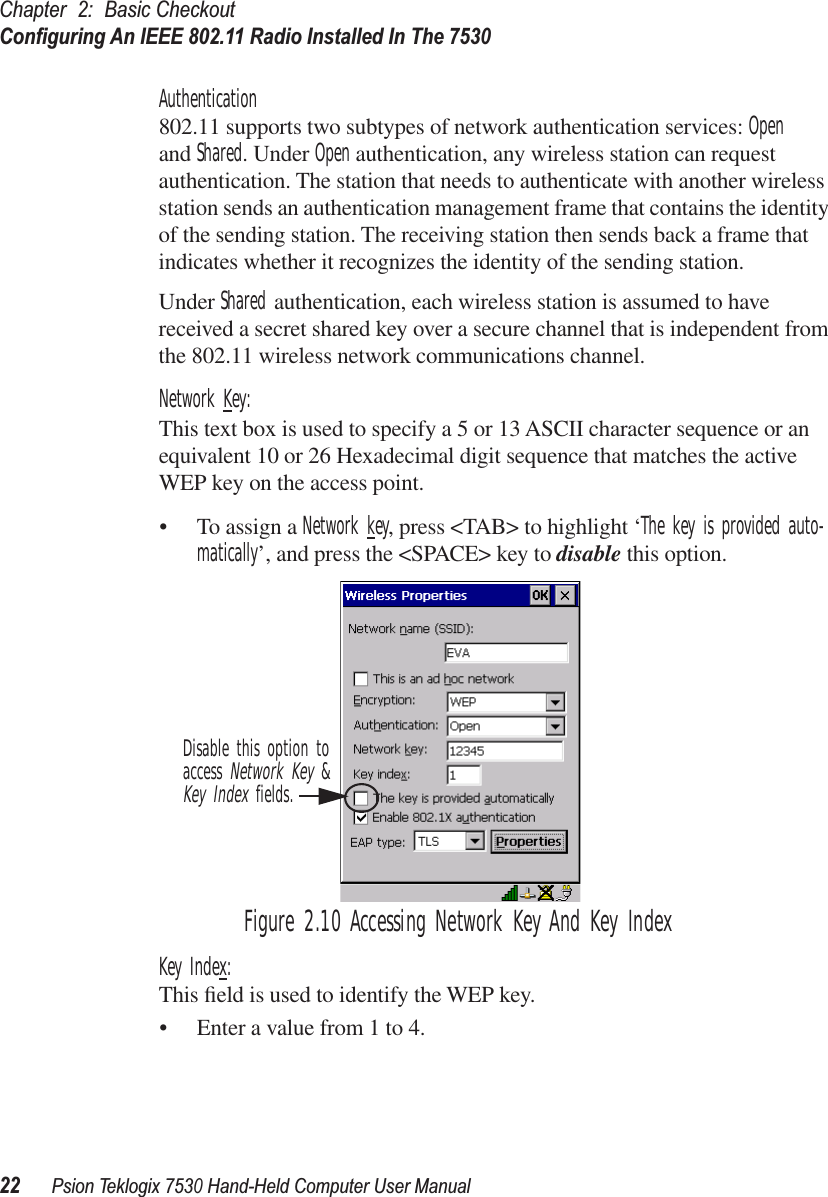 Chapter 2: Basic CheckoutConﬁguring An IEEE 802.11 Radio Installed In The 753022Psion Teklogix 7530 Hand-Held Computer User ManualAuthentication802.11 supports two subtypes of network authentication services: Openand Shared. Under Open authentication, any wireless station can request authentication. The station that needs to authenticate with another wireless station sends an authentication management frame that contains the identity of the sending station. The receiving station then sends back a frame that indicates whether it recognizes the identity of the sending station. Under Shared authentication, each wireless station is assumed to have received a secret shared key over a secure channel that is independent from the 802.11 wireless network communications channel.Network Key:This text box is used to specify a 5 or 13 ASCII character sequence or an equivalent 10 or 26 Hexadecimal digit sequence that matches the active WEP key on the access point.• To assign a Network key, press &lt;TAB&gt; to highlight ‘The key is provided auto-matically’, and press the &lt;SPACE&gt; key to disable this option.Figure 2.10 Accessing Network Key And Key IndexKey Index:This ﬁeld is used to identify the WEP key. • Enter a value from 1 to 4.Disable this option toaccess Network Key &amp;Key Index fields.