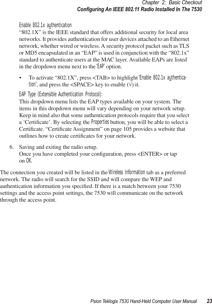 Psion Teklogix 7530 Hand-Held Computer User Manual23Chapter 2: Basic CheckoutConﬁguring An IEEE 802.11 Radio Installed In The 7530Enable 802.1x authentication“802.1X” is the IEEE standard that offers additional security for local area networks. It provides authentication for user devices attached to an Ethernet network, whether wired or wireless. A security protocol packet such as TLS or MD5 encapsulated in an “EAP” is used in conjunction with the “802.1x” standard to authenticate users at the MAC layer. Available EAPs are listed in the dropdown menu next to the ‘EAP’ option.• To activate “802.1X”, press &lt;TAB&gt; to highlight ‘Enable 802.1x authentica-tion’, and press the &lt;SPACE&gt; key to enable (√) it.EAP Type (Extensible Authentication Protocol):This dropdown menu lists the EAP types available on your system. The items in this dropdown menu will vary depending on your network setup. Keep in mind also that some authentication protocols require that you select a ‘Certiﬁcate’. By selecting the Properties button, you will be able to select a Certiﬁcate. “Certiﬁcate Assignment” on page 105 provides a website that outlines how to create certiﬁcates for your network.6. Saving and exiting the radio setup.Once you have completed your conﬁguration, press &lt;ENTER&gt; or tap on OK.The connection you created will be listed in the Wireless Information tab as a preferred network. The radio will search for the SSID and will compare the WEP and authentication information you speciﬁed. If there is a match between your 7530 settings and the access point settings, the 7530 will communicate on the network through the access point.