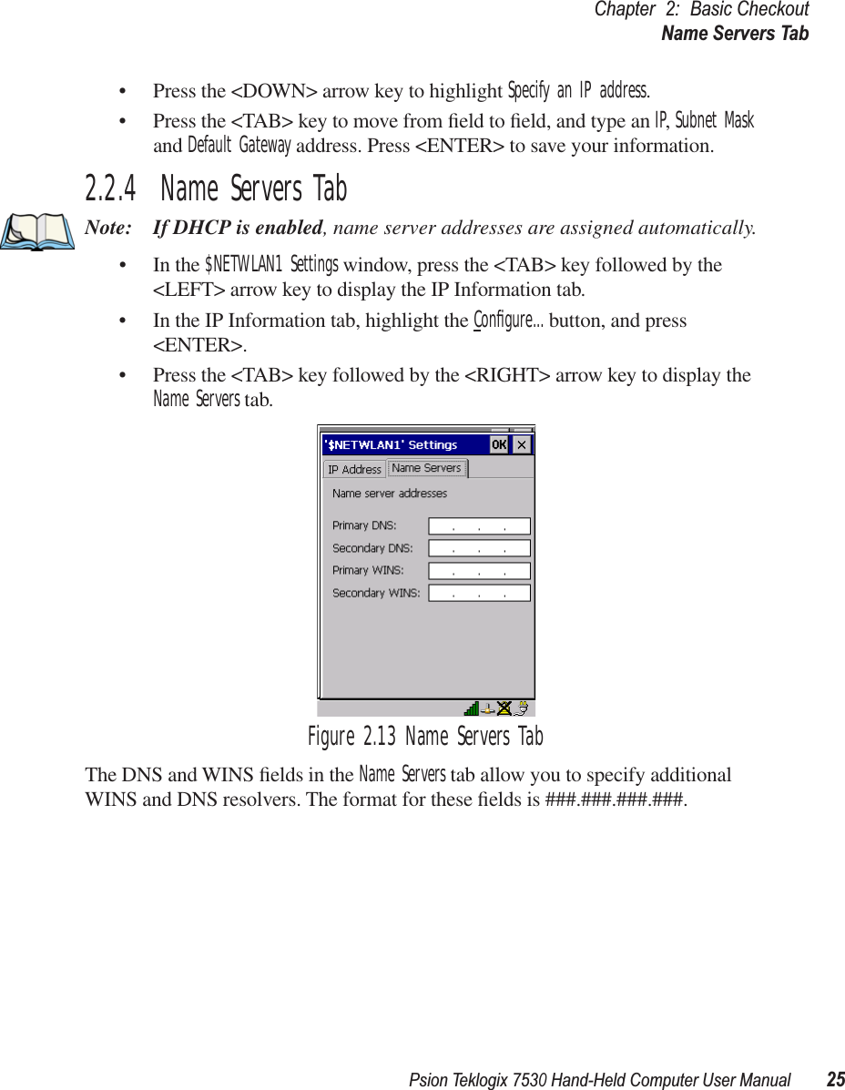 Psion Teklogix 7530 Hand-Held Computer User Manual25Chapter 2: Basic CheckoutName Servers Tab• Press the &lt;DOWN&gt; arrow key to highlight Specify an IP address.• Press the &lt;TAB&gt; key to move from ﬁeld to ﬁeld, and type an IP, Subnet Mask and Default Gateway address. Press &lt;ENTER&gt; to save your information.2.2.4  Name Servers TabNote: If DHCP is enabled, name server addresses are assigned automatically.• In the $NETWLAN1 Settings window, press the &lt;TAB&gt; key followed by the &lt;LEFT&gt; arrow key to display the IP Information tab.• In the IP Information tab, highlight the Conﬁgure... button, and press &lt;ENTER&gt;.• Press the &lt;TAB&gt; key followed by the &lt;RIGHT&gt; arrow key to display the Name Servers tab.Figure 2.13 Name Servers TabThe DNS and WINS ﬁelds in the Name Servers tab allow you to specify additional WINS and DNS resolvers. The format for these ﬁelds is ###.###.###.###.