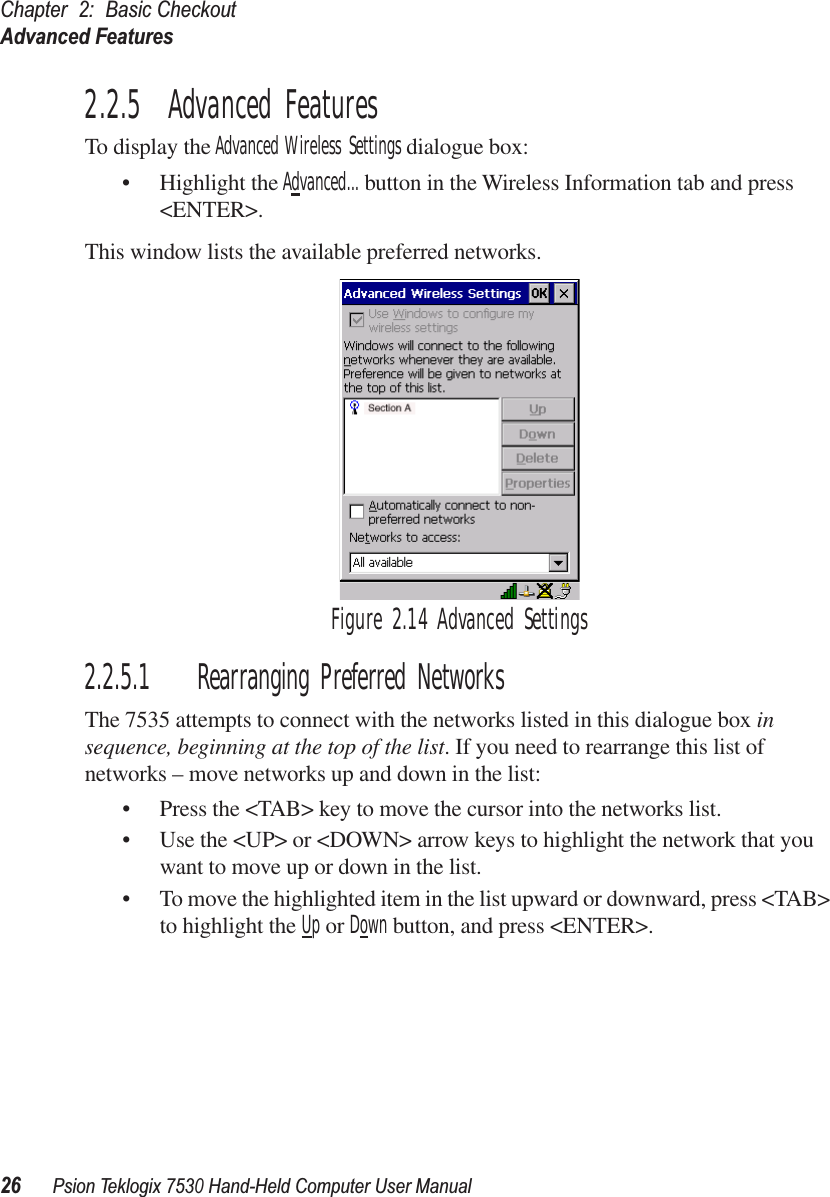 Chapter 2: Basic CheckoutAdvanced Features26Psion Teklogix 7530 Hand-Held Computer User Manual2.2.5  Advanced FeaturesTo display the Advanced Wireless Settings dialogue box:• Highlight the Advanced... button in the Wireless Information tab and press &lt;ENTER&gt;.This window lists the available preferred networks. Figure 2.14 Advanced Settings2.2.5.1 Rearranging Preferred NetworksThe 7535 attempts to connect with the networks listed in this dialogue box in sequence, beginning at the top of the list. If you need to rearrange this list of networks – move networks up and down in the list:• Press the &lt;TAB&gt; key to move the cursor into the networks list.• Use the &lt;UP&gt; or &lt;DOWN&gt; arrow keys to highlight the network that you want to move up or down in the list.• To move the highlighted item in the list upward or downward, press &lt;TAB&gt; to highlight the Up or Down button, and press &lt;ENTER&gt;. 